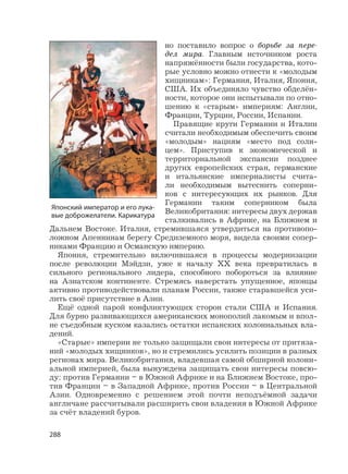 288
но поставило вопрос о борьбе за пере-
дел мира. Главным источником роста
напряжённости были государства, кото-
рые условно можно отнести к «молодым
хищникам»: Германия, Италия, Япония,
США. Их объединяло чувство обделён-
ности, которое они испытывали по отно-
шению к «старым» империям: Англии,
Франции, Турции, России, Испании.
Правящие круги Германии и Италии
считали необходимым обеспечить своим
«молодым» нациям «место под солн-
цем». Приступив к экономической и
территориальной экспансии позднее
других европейских стран, германские
и итальянские империалисты счита-
ли необходимым вытеснить соперни-
ков с интересующих их рынков. Для
Германии таким соперником была
Великобритания: интересы двух держав
сталкивались в Африке, на Ближнем и
Дальнем Востоке. Италия, стремившаяся утвердиться на противопо-
ложном Апеннинам берегу Средиземного моря, видела своими сопер-
никами Францию и Османскую империю.
Япония, стремительно включившаяся в процессы модернизации
после революции Мэйдзи, уже к началу ХХ века превратилась в
сильного регионального лидера, способного побороться за влияние
на Азиатском континенте. Стремясь наверстать упущенное, японцы
активно противодействовали планам России, также старавшейся уси-
лить своё присутствие в Азии.
Ещё одной парой конфликтующих сторон стали США и Испания.
Для бурно развивающихся американских монополий лакомым и впол-
не съедобным куском казались остатки испанских колониальных вла-
дений.
«Старые» империи не только защищали свои интересы от притяза-
ний «молодых хищников», но и стремились усилить позиции в разных
регионах мира. Великобритания, владевшая самой обширной колони-
альной империей, была вынуждена защищать свои интересы повсю-
ду: против Германии – в Южной Африке и на Ближнем Востоке, про-
тив Франции – в Западной Африке, против России – в Центральной
Азии. Одновременно с решением этой почти неподъёмной задачи
англичане рассчитывали расширить свои владения в Южной Африке
за счёт владений буров.
Японский император и его лука-
вые доброжелатели. Карикатура
 