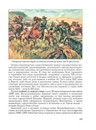 289
Острые противоречия, существовавшие между государственно-мо-
нополистическими группировками, дополнялись смесью милитариз-
ма, шовинизма и расизма, которой были полны речи политиков, газет-
ные и журнальные статьи. К тому же необходимо было проверить
в серьёзном бою виды вооружений, созданные к началу XX столе-
тия. Своей доли почестей и наград требовали те офицеры и генера-
лы, которые либо не участвовали в войнах 50–70-х годов XIX века
в Европе, либо были тогда в маленьких чинах. Только война предо-
ставляла им реальный шанс проявить себя в деле и продвинуться по
служебной лестнице. Все эти обстоятельства привели к серии войн
конца XIX – начала XX века.
Первой войной за передел мира стала Испано-американская война
1898 года. Воспользовавшись взрывом своего корабля в испанском
порту как поводом к войне, американцы за три месяца разгроми-
ли силы одряхлевшей Испании. Мирный договор отдал под контроль
американцев Кубу (формально независимую), Филиппины, а также
важнейшие стратегические пункты в Атлантике и на Тихом океане –
острова Пуэрто-Рико и Гуам.
Заметный след в истории оставила война Великобритании с бур-
скими республиками Трансвааль и Оранжевая. В ходе Англо-бурской
войны 1899–1902 годов британцы первыми в мире применили бронепо-
Нападение партизан-буров на колонну английских войск. Худ. М. фон Плизен
 