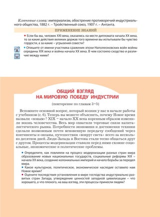 291
Ключевые слова: империализм, обострение противоречий индустриаль-
ного общества, 1882 г. – Тройственный союз, 1907 г. – Антанта.
ПРИМЕНЕНИЕ ЗНАНИЙ
• Если бы вы, человек XXI века, оказались на месте дипломата начала XX века,
то за какие действия великих держав того времени вы испытывали бы чувство
гордости, а за какие – угрызения совести?
• Опишите от имени участника сражения эпохи Наполеоновских войн войны
середины XIX века и войны начала XX века. В чем состояло сходство и разли-
чие между ними?
ОБЩИЙ ВЗГЛЯД
НА МИРОВУЮ ПОБЕДУ ИНДУСТРИИ
(повторение по главам 3–5)
Вспомните основной вопрос, который возник у нас в начале работы
с учебником (с. 6). Теперь вы можете объяснить, почему Новое время
назвали «новым»? XIX – начало XX века коренным образом измени-
ли жизнь человечества. Весь мир охватили торговые связи капита-
листического рынка. Потребности экономики и достижения техники
сделали возможным почти мгновенную передачу сообщений через
континенты и океаны, путешествия «вокруг света» всего за несколь-
ко десятков дней. Люди Запада и Востока стали тесно общаться друг
с другом. Процессы модернизации ставили перед ними схожие соци-
альные, экономические и политические проблемы.
• Определите, как повлияли на процесс модернизации разных стран мира
образование новых национальных государств, социальные реформы XIX –
начала XX века, создание колониальных империй и начало борьбы за передел
мира.
• Какое культурное, политическое, экономическое наследие оставило нам
Новое время?
• Оцените последствия установления в мире господства индустриально раз-
витых стран Запада, утверждение ценностей западной цивилизации – что
хорошего, а что плохого, на ваш взгляд, эти процессы принесли людям?
 