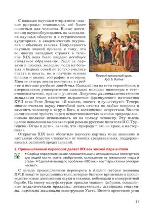 31
С каждым научным открытием «зда-
ние природы» становилось всё более
понятным для человека. Новые дости-
жения науки обсуждались на заседани-
ях научных обществ и в студенческих
аудиториях, в академических журна-
лах и обычных газетах. Популярность
научных знаний привела к тому, что
во многих западных странах в тече-
ние XIX века было введено всеобщее
начальное образование. Сидя за пар-
тами в школах, молодые люди из бога-
тых и бедных семей не только учились
читать и писать, но и изучали основы
физики и химии, географии и истории.
Многие теперь могли поступить в сред-
ние и высшие учебные заведения. Каждый год из стен европейских и
американских университетов выходили молодые инженеры и есте-
ствоиспытатели, врачи и учителя. Лозунгом рационалистического
мышления стало известное выражение французского математика
XVII века Рене Декарта: «Я мыслю, значит, я существую!» Теперь
многие считали науку способной дать ответы на любые вопросы и
заменить человеку и веру в Бога, и восхищение искусством. Вместо
религиозного трепета перед непостижимостью законов природы воз-
никало желание использовать их на пользу человеку. Эту мысль
целого поколения высказал герой романа русского писателя И.С. Тур-
генева «Отцы и дети», заявив, что «природа – это не храм, а мастер-
ская».
Открытия XIX века обогатили научную картину мира знаниями и
заставили общество отказаться от многих средневековых, поддержи-
ваемых религией представлений.
2. Промышленный переворот делает XIX век эпохой пара и стали
• Сообща определите, какие положительные и отрицательные последствия
для людей могли иметь изобретения, основанные на технологии «пара и
стали». • Сделайте вывод по проблеме «XIX век – век "пара, стали и электри-
чества"».
С начала промышленного переворота в Англии (вторая половина
XVIII века) те предприниматели, которые быстрее применяли в произ-
водстве новые достижения науки и техники, побеждали в конкурентной
борьбе. На смену мануфактурам пришли ткацкие фабрики, оснащён-
ные механическими прялками, механическими ткацкими станка-
ми, паровыми машинами конструкции Уатта. Вместо древесного угля
Первый школьный урок.
Худ. Б. Вотье
 