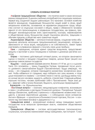 295
СЛОВАРЬ ОСНОВНЫХ ПОНЯТИЙ
Агр
,
арное (традици
,
онное)
,
общество – это понятие имеет в науке несколько
разных определений. В данном учебнике употребляется в следующем значении:
первый вид созданной людьми цивилизации. Его признаки: основой хозяйства
является земледелие; подавляющее большинство людей живёт в сёлах, ведёт
натуральное хозяйство, основанное на неразвитом разделении труда; обще-
ство состоит из отдельных сословий и общин, права и обязанности человека
зависят от его происхождения; в управлении государством, как правило, пре-
обладает землевладельческая знать (аристократия); культура, мировоззрение
и общественная жизнь большинства людей подчинены религии, традициям и
обычаям предков; в обществе мало грамотных людей.
Акцион
,
ерное
,
общество – капиталистическая фирма, созданная путём объ-
единения капиталов нескольких предпринимателей (акционеров), которые в
зависимости от числа акций, находящихся в их собственности, имеют право
участвовать в управлении фирмой и получать свою долю прибыли.
Банк – учреждение, которое хранит средства вкладчиков, предоставляет
кредиты и выступает в роли посредника в платежах и денежных расчётах кли-
ентов.
Б
,
иржа – постоянно действующий оптовый рынок, на котором заключаются
сделки о покупке и продаже стандартных товаров, ценных бумаг (акций) или
денежных знаков разных государств.
Будд
,
изм – самая древняя мировая религия. Возник в V–IV вв. до н.э. в долине
Ганга. Его основатель – принц Сиддхартха Гаутама, прозванный после долго-
го духовного самоуглубления Буддой (Просветлённым). Будда утверждал, что
жизнь – это страдание, которое порождается множеством человеческих жела-
ний. Чтобы избавиться от страдания, надо побороть все свои желания, и тогда
душа погружается в нирвану – состояние покоя и счастья. Для Будды важны толь-
ко личные заслуги человека: мудрость, доброта, спокойствие. Совершая добрые,
хорошие поступки, человек приближает себя к Просветлению. Творя злые де-
ла – ввергает себя в пучину болезней, бедности, мучительных перерождений.
Буржуаз
,
ия – см. Капиталисты.
«Вост
,
очный вопр
,
ос» – комплекс международных конфликтов, возникавших
в связи с ослаблением и распадом Османской империи. Покорённые Турцией
народы (балканские, арабские) стремились к образованию независимых госу-
дарств, а великие европейские державы – к соблюдению своих интересов:
Англия и Франция – к монополии в ближневосточной торговле, Россия – к кон-
тролю над проливами Босфор и Дарданеллы и т.д.
Гражд
,
анская войн
,
а – вооружённый конфликт между гражданами одного
государства из-за вопросов организации власти, изменения общественных
порядков.
Гражд
,
анское
,
общество – система негосударственных (экономических,
социальных, культурных) взаимосвязей между гражданами, при которой: 1) все
 
