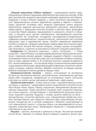 297
З
,
ападная цивилиз
,
ация (Н
,
ового вр
,
емени) – наименование группы стран,
объединённых общими традициями европейской христианской культуры. В XIX
веке пространство западной цивилизации охватывало практически всю Европу,
Северную и отчасти Южную Америку, а также постепенно расширялось за
счёт переселенческих колоний европейских держав в Африке и Океании.
Среди ценностей (основных черт) западной цивилизации можно выделить
переплетение традиций христианских вероучений (католиков, протестантов,
православных) с традициями античной культуры и светской науки, философии
и искусства Нового времени; представление о значимости личности в обще-
стве, о большой роли частной собственности; противоборство различных
представлений об устройстве государства (консервативно-монархических,
либерально-демократических, социалистических), значительную часть которых
объединяет идея о верховенстве закона. Особой нерешённой проблемой
остаётся отношение к западной цивилизации православных христианских наро-
дов, особенно жителей Российской империи, которые одними исследовате-
лями включаются, а другими не включаются в общность западной цивилизации.
Империал
,
изм (от латинского imperium – власть, господство) – 1. Эпоха
(конец XIX– начало XX века), в которую борьба финансово-промышленных моно-
полий, стремление великих держав к переделу владений в Европе и колониях,
установлению своего господства в мире, рост милитаризма поставили человече-
ство на грань мировой войны. 2. В сочинениях русского социалиста-марксиста
В.И. Ленина империализм – это последняя перед социалистической революцией
стадия развития капитализма, характеризующаяся появлением монополий, финан-
совой олигархии, вывозом капитала, борьбой монополий за передел рынков,
борьбой империалистических держав за передел мира.
Империалист
,
ическая пол
,
итика – термин, используемый на протяжении
XX века для обозначения военных, дипломатических, экономических действий
какого-либо государства, направленных на установление своего господства
в регионе или мире в целом, расширения территории, сфер влияния.
Инд
,
ийская цивилиз
,
ация – в узком смысле слова – культурная общность жите-
лей Индии, в широком – наименование группы стран Южной и Юго-Восточной
Азии (Индия, Непал, Бирма, Таиланд, Индонезия), объединённых общими куль-
турными традициями. Среди ценностей (основных черт) индийской цивилиза-
ции можно выделить: сосуществование и противоборство различных религи-
озных традиций индуизма, буддизма и ислама; деление общества на касты –
наследственные, полностью замкнутые слои, определяющие профессию чело-
века, бытовые обычаи, круг общения и брачные связи; представление об иде-
альном государстве как о системе управления и обороны, существующей за
счёт традиционного налога с соседских общин и не вмешивающейся в их вну-
треннюю хозяйственную жизнь; преобладание общинной и государственной
собственности над личной.
Инду
,
изм – религия, возникшая в древности в Индии. Эта религия признаёт
тысячи богов, главными из которых являются Брахма (создатель), Вишну (хра-
 
