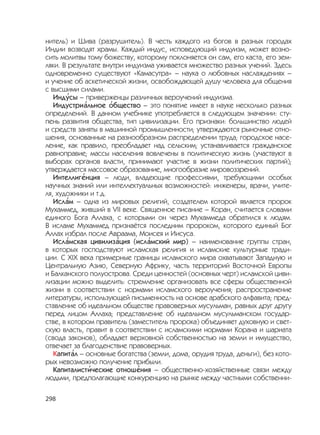 298
нитель) и Шива (разрушитель). В честь каждого из богов в разных городах
Индии возводят храмы. Каждый индус, исповедующий индуизм, может возно-
сить молитвы тому божеству, которому поклоняется он сам, его каста, его зем-
ляки. В результате внутри индуизма уживается множество разных учений. Здесь
одновременно существуют «Камасутра» – наука о любовных наслаждениях –
и учение об аскетической жизни, освобождающей душу человека для общения
с высшими силами.
Инд
,
усы – приверженцы различных вероучений индуизма.
Индустри
,
альное
,
общество – это понятие имеет в науке несколько разных
определений. В данном учебнике употребляется в следующем значении: сту-
пень развития общества, тип цивилизации. Его признаки: большинство людей
и средств заняты в машинной промышленности; утверждаются рыночные отно-
шения, основанные на разнообразном распределении труда; городское насе-
ление, как правило, преобладает над сельским; устанавливается гражданское
равноправие; массы населения вовлечены в политическую жизнь (участвуют в
выборах органов власти, принимают участие в жизни политических партий);
утверждается массовое образование, многообразие мировоззрений.
Интеллиг
,
енция – люди, владеющие профессиями, требующими особых
научных знаний или интеллектуальных возможностей: инженеры, врачи, учите-
ля, художники и т.д.
Исл
,
ам – одна из мировых религий, создателем которой является пророк
Мухаммед, живший в VII веке. Священное писание – Коран, считается словами
единого Бога Аллаха, с которыми он через Мухаммеда обратился к людям.
В исламе Мухаммед признаётся последним пророком, которого единый Бог
Аллах избрал после Авраама, Моисея и Иисуса.
Исл
,
амская цивилиз
,
ация (исл
,
амский мир) – наименование группы стран,
в которых господствуют исламская религия и исламские культурные тради-
ции. С XIX века примерные границы исламского мира охватывают Западную и
Центральную Азию, Северную Африку, часть территорий Восточной Европы
и Балканского полуострова. Среди ценностей (основных черт) исламской циви-
лизации можно выделить: стремление организовать все сферы общественной
жизни в соответствии с нормами исламского вероучения; распространение
литературы, использующей письменность на основе арабского алфавита; пред-
ставление об идеальном обществе правоверных мусульман, равных друг другу
перед лицом Аллаха; представление об идеальном мусульманском государ-
стве, в котором правитель (заместитель пророка) объединяет духовную и свет-
скую власть, правит в соответствии с исламскими нормами Корана и шариата
(свода законов), обладает верховной собственностью на земли и имущество,
отвечает за благоденствие правоверных.
Капит
,
ал – основные богатства (земли, дома, орудия труда, деньги), без кото-
рых невозможно получение прибыли.
Капиталист
,
ические отнош
,
ения – общественно-хозяйственные связи между
людьми, предполагающие конкуренцию на рынке между частными собственни-
 