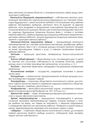 299
ками капиталов (основных богатств) и отношения вольного найма между капи-
талистами и рабочими.
Капитал
,
исты (буржуаз
,
ия, предприним
,
атели) – собственники капитала, орга-
низующие производство (промышленная буржуазия) или торговлю (тор-
говая буржуазия) с целью получения прибыли и использующие труд наёмных
рабочих. Распоряжаясь прибылью, капиталист часть её выделяет на зарплату
рабочим, часть вкладывает в продолжение и расширение производства, а всё
остальное является его доходом. Внутри класса капиталистов выделяют прослой-
ки: крупная буржуазия (владельцы больших фирм с сотнями и тысячами
наёмных рабочих), средняя буржуазия (владельцы небольших предприятий с
десятками наёмных рабочих), мелкая буржуазия (владельцы маленьких пред-
приятий с единицами наёмных рабочих).
Капиталист
,
ическое предпри
,
ятие (ф
,
ирма) – принадлежащая капиталисту
производственная или торговая организация (мастерская, мануфактура, фабри-
ка, лавка, магазин, банк и пр.), основные доходы в которой приносит продажа
на рынке производимых товаров и услуг, а главными тружениками являются
наёмные рабочие.
Кат
,
олики – верующие христиане, приверженцы Римско-католической
церкви.
Кл
,
ассы (общ
,
ественные) – общественные слои, отличающиеся друг от друга
по наличию или отсутствию собственности на основные богатства, уровню
дохода, роли в системе производства (организатор, исполнитель и т.п.).
Кол
,
ония – зависимая территория, находящаяся под верховным управлением
метрополии.
Колони
,
альная имп
,
ерия – государство, владеющее колониями в разных
частях света.
Конкур
,
енция – соперничество предпринимателей за более выгодные усло-
вия производства и продажи товаров.
Консерв
,
аторы – сторонники общественно-политического учения, для кото-
рого главной ценностью является сохранение традиций конкретного общества:
государственных, семейных, религиозных и т.д.
Конфуци
,
анство – философско-религиозное учение, основателем которого
является китайский философ Конфуций (ок. 551–479 до н.э.).
Крепостн
,
ое пр
,
аво – право землевладельца-феодала распоряжаться лично-
стью и трудом зависимого крестьянина.
Кр
,
изис перепроизв
,
одства – периодически повторяющееся в капитали-
стической экономике перепроизводство товаров, которое приводит к поте-
ре прибыли тех фирм, чьи товары не покупаются, к закрытию предприятий,
к сокращению зарплаты или увольнению рабочих. Начавшись в одной отрасли,
кризис перепроизводства охватывает всю экономику страны и мира.
Либер
,
алы – сторонники общественно-политического учения, для которого
главной ценностью является свобода личности, соблюдение прав человека,
защита частной собственности.
 