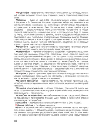 300
Мануфакт
,
ура – предприятие, на котором используется ручной труд, но каж-
дый человек выполняет только одну операцию, то есть происходит разделение
труда.
Маркс
,
изм – один из вариантов социалистического учения, созданный
К. Марксом и Ф. Энгельсом. Согласно марксизму, общество, основанное на
капиталистической экономике, на эксплуатации капиталистами пролетариев,
несправедливо и нежизнеспособно. На смену ему должно прийти другое
общество – социалистическое (коммунистическое), основанное на обще-
ственной собственности, совместном труде и распределении благ по едино-
му плану, отсутствии классового деления, замене государства общественным
самоуправлением. Переходом от капитализма к социализму является социали-
стическая революция, в ходе которой пролетариат возьмёт в свои руки поли-
тическую власть, заменит частную собственность общественной и проведёт
другие социалистические преобразования.
Метроп
,
олия – ядро колониальной империи, территория, на которой сложи-
лись государство и народ, приступивший к захвату колоний.
Модерниз
,
ация – переход от аграрного общества к индустриальному, кото-
рый включает несколько процессов: разделение труда, развитие рыночных
отношений; промышленный переворот; рост городов и городского населения;
распад сословий и общин и формирование гражданского равноправия; вовле-
чение широких слоёв населения в политическую жизнь (борьба за создание
выборных органов власти, за расширение избирательных прав, увеличение
интереса к политическим событиям и новостям и тому подобное); снижение
влияния религии и традиций на культуру и общественную жизнь; постепенное
распространение грамотности и научного образования.
Мон
,
архия – форма правления, при которой главой государства считается
монарх, передающий свою власть по наследству и являющийся источником
власти; жителей государств именуют подданными.
Мон
,
архия абсол
,
ютная – форма правления, при которой правителю (мо_
нарху) принадлежит неограниченная законодательная, исполнительная и судеб-
ная власть.
Мон
,
архия конституци
,
онная – форма правления, при которой власть мо-
нарха ограничена законом – конституцией. а также выборным законодательным
органом власти – парламентом.
Моноп
,
олия капиталист
,
ическая – объединение фирм, предприятий, банков,
контролирующих производство большей доли товара в какой-либо отрасли
и получающих сверхприбыли.
Мусульм
,
ане – последователи исламской религии (см. с. 298, Ислам).
На
,
ёмные раб
,
очие – см. Пролетариат.
Н
,
ация – в европейских языках имеет два разных значения, так же, как в рус-
ском слово «народ»: 1. Общность людей, говорящих на одном языке, связан-
ных едиными культурными традициями и рыночным хозяйством. В этом значе-
нии для обозначения принадлежности человека к какому-либо народу говорят
 