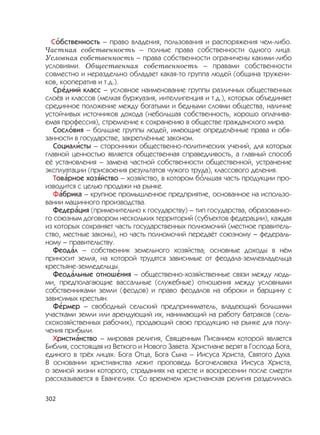 302
С
,
обственность – право владения, пользования и распоряжения чем-либо.
Частная собственность – полные права собственности одного лица.
Условная собственность – права собственности ограничены какими-либо
условиями. Общественная собственность – правами собственности
совместно и нераздельно обладает какая-то группа людей (община тружени-
ков, кооператив и т.д.).
Ср
,
едний класс – условное наименование группы различных общественных
слоёв и классов (мелкая буржуазия, интеллигенция и т.д.), которых объединяет
срединное положение между богатыми и бедными слоями общества, наличие
устойчивых источников дохода (небольшая собственность, хорошо оплачива-
емая профессия), стремление к сохранению в обществе гражданского мира.
Сосл
,
овия – большие группы людей, имеющие определённые права и обя-
занности в государстве, закреплённые законом.
Социал
,
исты – сторонники общественно-политических учений, для которых
главной ценностью является общественная справедливость, а главный способ
её установления – замена частной собственности общественной, устранение
эксплуатации (присвоения результатов чужого труда), классового деления.
Тов
,
арное хоз
,
яйство – хозяйство, в котором б
,
ольшая часть продукции про-
изводится с целью продажи на рынке.
Ф
,
абрика – крупное промышленное предприятие, основанное на использо-
вании машинного производства.
Федер
,
ация (применительно к государству) – тип государства, образованно-
го союзным договором нескольких территорий (субъектов федерации), каждая
из которых сохраняет часть государственных полномочий (местное правитель-
ство, местные законы), но часть полномочий передаёт союзному – федераль-
ному – правительству.
Феод
,
ал – собственник земельного хозяйства; основные доходы в нём
приносит земля, на которой трудятся зависимые от феодала-землевладельца
крестьяне-земледельцы.
Феод
,
альные отнош
,
ения – общественно-хозяйственные связи между людь-
ми, предполагающие вассальные (служебные) отношения между условными
собственниками земли (феодов) и право феодалов на оброки и барщину с
зависимых крестьян.
Ф
,
ермер – свободный сельский предприниматель, владеющий большими
участками земли или арендующий их, нанимающий на работу батраков (сель-
скохозяйственных рабочих), продающий свою продукцию на рынке для полу-
чения прибыли.
Христи
,
анство – мировая религия, Священным Писанием которой является
Библия, состоящая из Ветхого и Нового Завета. Христиане верят в Господа Бога,
единого в трёх лицах: Бога Отца, Бога Сына – Иисуса Христа, Святого Духа.
В основании христианства лежит проповедь Богочеловека Иисуса Христа,
о земной жизни которого, страданиях на кресте и воскресении после смерти
рассказывается в Евангелиях. Со временем христианская религия разделилась
 