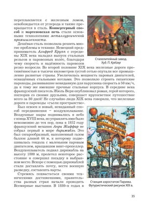 35
переплавляется с железным ломом,
освобождается от углерода и также пре-
вращается в сталь. Конвертерный спо-
соб и мартеновская печь стали основ-
ными технологиями металлургической
промышленности.
Дешёвая сталь позволила решить мно-
гие проблемы в технике. Немецкий пред-
приниматель Альфред Крупп с середи-
ны XIX века наладил выпуск стальных
рельсов и паровозных колёс, благодаря
чему скорость и надёжность паровозов
резко возросли. Во второй половине XIX века железные дороги про-
тяжённостью в тысячи километров густой сетью опутали все промыш-
ленно развитые страны. Увеличилась мощность паровых двигателей,
оснащённых стальными котлами. Это позволило строить гигантские
пароходы, развивавшие невиданную для парусника скорость в 50 км/ч,
да к тому же имевшие прочные стальные корпуса. В середине века
французский писатель Жюль Верн опубликовал роман, герой которого,
поспорив со своими друзьями, совершает кругосветное путешествие
всего за 80 дней! Не случайно люди XIX века говорили, что железные
дороги и пароходы «съели пространство».
Был освоен и новый, невиданный спо-
соб передвижения – воздухоплавание.
Воздушные шары поднимались в небо
с конца XVIII века, но управлять ими было
невозможно до тех пор, пока в 1852 году
французский механик Анри Жиффар не
собрал первый в мире дирижабль. Это
был сигарообразный, наполненный газом
баллон длиной 44 м, к которому подве-
шивалась гондола с маленьким паровым
двигателем, вращавшим винт-пропеллер.
Воздухоплаватель поднял дирижабль на
высоту 1800 м, пролетел некоторое рас-
стояние и совершил посадку в выбран-
ном месте. Вскоре с помощью дирижаблей
стали доставлять почту, вести военную
разведку, составлять карты.
Стремясь похвастаться своими тех-
ническими достижениями, правитель-
ства разных стран начали проводить
Всемирные выставки. В 1880-х годах в
Сталелитейный завод.
Худ. П. Крёйер
Станция аэростатов Парижа.
Футуристический рисунок XIX в.
 