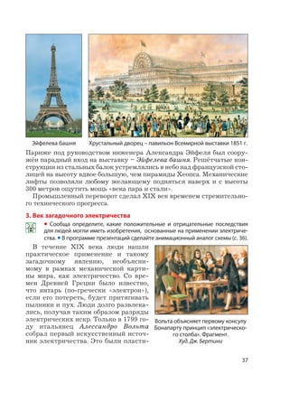 37
Париже под руководством инженера Александра Эйфеля был соору-
жён парадный вход на выставку – Эйфелева башня. Решётчатые кон-
струкции из стальных балок устремлялись в небо над французской сто-
лицей на высоту вдвое большую, чем пирамиды Хеопса. Механические
лифты позволяли любому желающему подняться наверх и с высоты
300 метров ощутить мощь «века пара и стали».
Промышленный переворот сделал XIX век временем стремительно-
го технического прогресса.
3. Век загадочного электричества
• Сообща определите, какие положительные и отрицательные последствия
для людей могли иметь изобретения, основанные на применении электриче-
ства. • В программе презентаций сделайте анимационный аналог схемы (с. 36).
В течение XIX века люди нашли
практическое применение и такому
загадочному явлению, необъясни-
мому в рамках механической карти-
ны мира, как электричество. Со вре-
мен Древней Греции было известно,
что янтарь (по-гречески «электрон»),
если его потереть, будет притягивать
пылинки и пух. Люди долго развлека-
лись, получая таким образом разряды
электрических искр. Только в 1799 го-
ду итальянец Алессандро Вольта
собрал первый искусственный источ-
ник электричества. Это были пласти-
Эйфелева башня Хрустальный дворец – павильон Всемирной выставки 1851 г.
Вольта объясняет первому консулу
Бонапарту принцип «электрическо-
го столба». Фрагмент.
Худ. Дж. Бертини
 