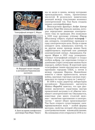 38
ны из меди и цинка, между которыми
прокладывалась ткань, пропитанная
кислотой. В результате химических
реакций между пластинами возникал
электрический ток. Так была создана
первая электробатарея.
Впоследствии француз Андре Ампер
и немец Георг Ом описали законы, кото-
рые определяют движение электриче-
ского тока по проводам. Это позволило
в 1832 году русскому учёному Павлу
Шиллингу собрать первый телеграф –
два аппарата, соединённые проводом в
одну электрическую цепь. Когда в одном
аппарате цепь замыкалась ключом, то
на другом конце провода можно было
зафиксировать короткий или длинный
электрический сигнал. Американец Са-
муэль Морзе в 1837 году усовершен-
ствовал телеграфный аппарат и создал
особую азбуку, где короткими (точка) и
длинными (тире) сигналами можно было
передать любую букву. В короткий срок
телеграфные линии протянулись между
крупными городами США, а потом и
между городами Европы. Важнейшие
новости о смене правительств, начале
войны, крупных торговых сделках пере-
давались из города в город за 1 минуту!
В 1830-х годах директор лаборатории
английского Королевского института
Майкл Фарадей заметил, что при дви-
жении магнитного сердечника внутри
проволочной катушки в её обмотке воз-
никает электрический ток. Оказывается,
известные уже много столетий явле-
ния – магнитное притяжение и электри-
чество – имеют общее происхождение!
Так было открыто существование элек-
тромагнитного поля – особой формы
материи, свойства которой обусловлены
электромагнитными взаимодействиями.
На основании этого открытия в 1870-х го-
М. Фарадей читает лекцию
в английском Королевском
институте
А. Белл во время телефонного
разговора Нью-Йорк–Чикаго
Телеграфный аппарат С. Морзе
 