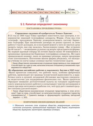 41
§ 2. Капитал определяет экономику
ПОСТАНОВКА ПРОБЛЕМЫ УРОКА
Справочные сведения об изобретателе Томасе Эдисоне:
В 21 год (в 1868 году) Томас приобрёл известность как электрик, в со-
вершенстве знающий телеграфные аппараты. Фирма «Голд энд сток
телеграф» предложила Эдисону усовершенствовать систему бирже-
вого телеграфа. При заключении договора он решил просить за свою
работу 5 тысяч долларов, но в последний момент у него не хватило духу
назвать такую, как ему казалось, баснословную сумму. «Вас устроило
бы 40 тысяч?» – неожиданно услышал он вопрос представителя фирмы.
На первый крупный гонорар 22-летний Эдисон нанял 50 помощников и
организовал производство биржевых телеграфных аппаратов... Все идеи
принадлежали хозяину; лишь он принимал решение, какую продукцию
стоит изготавливать. Постепенно многие фирмы убедились, что молодо-
му учёному по плечу самые сложные научно-технические задачи.
• Какие общественно-экономические отношения представлены в этих сведениях?
Способствуют ли, судя по ним, капиталистические отношения установлению спра-
ведливости в обществе?
Из обращения английских рабочих к парламенту Англии в 1842 году:
«Ваши просители сожалеют, что рабочие часы, особенно фабричных
рабочих, превосходят все границы человеческой выносливости, а зара-
ботная плата в душной, нездоровой обстановке мастерских совершен-
но недостаточна для поддержания физических сил... Ваши просители
обращают внимание достопочтенной палаты на голодную заработную
плату земледельческого рабочего и испытывают чувство негодования и
ужаса при виде ничтожного заработка тех, чей труд даёт главный пред-
мет питания для всей нации».
• Какие общественно-экономические отношения представлены в этом источ-
нике? Судя по нему, способствуют ли капиталистические отношения торжеству
справедливости? • Сравните выводы и сформулируйте проблему (авторский
вариант – с. 303).
ПОВТОРЕНИЕ НЕОБХОДИМЫХ ЗНАНИЙ
• Объясните значение слов: аграрное общество, модернизация, капитали-
стические отношения, промышленный переворот, банк, биржа, акционерное
общество, буржуазия, пролетариат, фермеры (словарь).
800-е 10-е 20-е 30-е 40-е 50-е 60-е 70-е 80-е 90-е 900-е
XIX век XX век
10-е
 