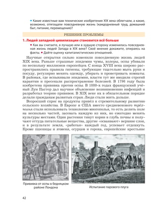 42
• Какие известные вам технические изобретения XIX века облегчали, а какие,
возможно, отягощали повседневную жизнь (каждодневный труд, домашний
быт, питание, перемещения)?
РЕШЕНИЕ ПРОБЛЕМЫ
1. Людей западной цивилизации становится всё больше
• Как вы считаете, в лучшую или в худшую сторону изменилась повседнев-
ная жизнь людей Запада в XIX веке? Своё мнение докажите, опираясь на
факты. • Дайте оценку капиталистических отношений.
Научные открытия сильно изменили повседневную жизнь людей
XIX века. Раньше страшные эпидемии чумы, холеры, оспы убивали
по нескольку миллионов европейцев. С конца XVIII века широко рас-
пространились правила гигиены, требующие тщательно мыть руки и
посуду, регулярно менять одежду, убирать и проветривать комнаты.
В районах, где вспыхивали эпидемии, власти тут же вводили строгий
карантин и пресекали распространение болезней. В 1796 году была
изобретена прививка против оспы. В 1880-х годах французский учё-
ный Луи Пастер дал научное объяснение возникновению инфекций и
разработал теорию прививок. В XIX веке их в обязательном порядке
делали гражданам развитых стран. Люди стали жить дольше.
Возросший спрос на продукты привёл к стремительному развитию
сельского хозяйства. В Европе и США вместо средневекового трёх-
полья стали использовать технологию многополья, то есть делить поле
на несколько частей, засевать каждую из них, но ежегодно менять
культуры местами. Одни растения тянут корни в глубь почвы и полу-
чают оттуда питательные вещества, другие «осваивают» верхние слои,
и в результате земля, «работая» каждый год, успевает отдохнуть.
Кроме пшеницы и ячменя, огурцов и гороха, европейские крестьяне
Испытание парового плуга
Прививка от оспы в бедняцком
районе Лондона
 