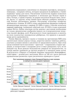 43
принялись выращивать завезённые из Америки картофель, кукурузу,
помидоры, сахарную свёклу, которую продавали на фабрики, а также
кормовые травы для скота. Увеличение количества кормов позволило
крестьянам и фермерам содержать в несколько раз больше коров и
овец. Теперь, с одной стороны, на рынки поступало больше мяса, моло-
ка, масла, а с другой, почву можно было обильно удобрять навозом и
ещё больше увеличивать урожаи. Растущему сельскому хозяйству
требовалась техника. В 1830-х годах американские фермеры изобрели
механическую косилку и жатку. В 1860-х годах в Англии испытали
паровой трактор, тащивший тяжёлый плуг. В 1850-х годах немецкий
химик Юстус Либих опытным путём доказал: растениям необходимы
не только органические удобрения (навоз), но и неорганические веще-
ства (калий, фосфор, азот). В результате стали производить и вносить
на поля химические минеральные удобрения, что привело к дальней-
шему росту урожайности.
Таким образом, прогресс науки и техники на протяжении XIX века
значительно снизил угрозу голода, упростил многие тяжёлые работы,
улучшил условия жизни и увеличил её продолжительность. При этом
среди основной части населения – крестьян – сохранялись старые тра-
диции, в соответствии с которыми дети в семье рождались чуть ли не
каждый год. Если раньше большинство умирали во младенчестве, то
теперь многие доживали до зрелого возраста и заводили своих детей.
В результате в Европе и Северной Америке произошёл демографиче-
ский взрыв – резкий рост населения. Всего за 100 лет число жителей
промышленно развитых стран увеличилось примерно в 2 раза!
Рост населения ведущих стран Западной Европы в млн человек
(в процентах указана доля горожан)
Англия Франция Германия Англия Франция Германия Англия Франция Германия
1800 г. 1850-е гг. 1910-е гг.
10 млн
10,5
26,9
24,5 23,7
33
40,5 40 39,6
65
20% 10% 10%
50%
14%
36%
78%
42%
50%20 млн
30 млн
40 млн
50 млн
60 млн
70 млн
• Докажите, что в Западной Европе произошёл демографический взрыв и уско-
рился рост городов.
 