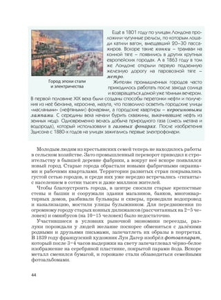 44
Молодым людям из крестьянских семей теперь не находилось работы
в сельском хозяйстве. Зато промышленный переворот приводил к стро-
ительству в бывшей деревне фабрики, а вокруг неё вскоре появлялся
новый город. Старые города обрастали новыми фабричными окраина-
ми и рабочими кварталами. Территории развитых стран покрывались
густой сетью городов, и среди них уже нередко встречались «гиганты»
с населением в сотни тысяч и даже миллион жителей.
Чтобы благоустроить города, в центре сносили старые крепостные
стены и башни и сооружали здания магазинов, банков, многоквар-
тирных домов, разбивали бульвары и скверы, проводили водопровод
и канализацию, мостили улицы булыжником. Для передвижения по
огромному городу старых конных дилижансов (рассчитанных на 2–5 че-
ловек) и омнибусов (на 10–15 человек) было недостаточно.
Участившиеся в условиях рыночной экономики переезды, раз-
луки порождали у людей желание поскорее обменяться с далёкими
родными и друзьями письмами, запечатлеть их образы в портретах.
В 1839 году французский художник Луи Дагер изобрёл фотоаппарат,
который после 3–4 часов выдержки на свету запечатлевал чёрно-белое
изображение на серебряной пластинке, покрытой парами йода. Вскоре
металл сменился бумагой, и горожане стали обзаводиться семейными
фотоальбомами.
Ещё в 1801 году по улицам Лондона про-
ложили чугунные рельсы, по которым лоша-
ди катили вагон, вмещавший 20–30 пасса-
жиров. Вскоре такие конки – трамваи на
конной тяге – появились в других крупных
европейских городах. А в 1863 году в том
же Лондоне открыли первую подземную
железную дорогу на паровозной тяге –
метро.
Жителям промышленных городов часто
приходилось работать после захода солнца
и возвращаться домой уже тёмным вечером.
В первой половине XIX века были созданы способы перегонки нефти и получе-
ния из неё бензина, керосина, мазута, что позволило осветить городские улицы
«масляными» (нефтяными) фонарями, а городские квартиры – керосиновыми
лампами. С середины века начали бурить скважины, выкачивавшие нефть из
земных недр. Одновременно велась добыча природного газа (смесь метана и
водорода), который использовали в газовых фонарях. После изобретения
Эдисона с 1880-х годов на улицах зажигались первые электрофонари.
Город эпохи стали
и электричества
 