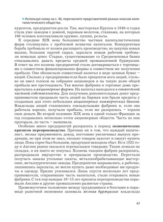 47
курентов, предприятия росли. Так, мастерская Круппа в 1840-х годах
стала уже заводом с домной, паровым молотом, станками, на которых
100 человек изготавливали оружие, пушки, рельсы.
К середине XIX века большинство частных капиталистических
фирм столкнулись с проблемой нехватки капиталов. Конкурентная
борьба требовала от хозяев расширять производство, но закупка новых
машин, больших партий сырья, зарплата новым рабочим требова-
ли немалых денег. Старые, существовавшие со Средневековья банки
отказывались давать кредиты средней промышленной буржуазии.
В ответ на это хозяева предприятий стали договариваться с торговца-
ми о совместном финансировании фирмы и совместном же получении
прибыли. Они обозначали совместный капитал в виде ценных бумаг –
акций. Сколько у предпринимателя было процентов всех акций, столь-
ко он имел голосов на собрании акционеров и на такую долю общей
прибыли мог претендовать. Так многие фабрики и торговые дома пре-
вратились в акционерные фирмы. Их капитал находился в совместной
частной собственности. Для получения дополнительных денег пред-
приниматели продавали часть акций на биржах или брали кредиты у
созданных для этого небольших акционерных коммерческих банков.
Владельцы акций становились совладельцами фабрики и, если она
работала хорошо, получали прибыль, если же разорялась – теряли
свои деньги. Во второй половине XIX века в одной только Франции за
год создавались несколько сотен акционерных обществ. Часть из них
прогорала, но часть – выживала.
Особенно много предприятий разорялось в период экономических
кризисов перепроизводства. Причина их в том, что каждый капита-
лист, желая приумножить доход, постоянно увеличивал выпуск про-
дукции, но при этом не знал, сколько товаров захотят и смогут купить
люди. Пока спрос был большим, продукция находила сбыт. Но к 1825 го-
ду в Англии рынок оказался перенасыщен товарами. Ткани лежали на
складах, и их никто не покупал. Хозяева ткацких фабрик разорялись,
распродавали имущество и прекращали производство. Перестали
получать заказы угольные шахты, металлообрабатывающие мастер-
ские, металлургические заводы. Предприятия закрывались, а рабочие,
лишившись зарплаты, не могли купить даже необходимые им продук-
ты и одежду. Кризис усиливался. Лишь спустя несколько лет пред-
приниматели, сохранившие часть капиталов, стали открывать новые
фабрики. С тех пор каждые 10–15 лет кризисы перепроизводства пора-
жали Англию и другие промышленно развитые страны.
Промежуточное положение между трудящимися и богачами в пира-
миде рыночной экономики занимала мелкая буржуазия: владельцы
• Используя схему на с. 46, перечислите представителей разных классов капи-
талистического общества.
 