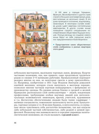 48
небольших мастерских, маленьких торговых лавок, фермеры. Будучи
частными хозяевами, они, как правило, сами продолжали трудиться
рядом со своими 2–6 наёмными рабочими. Промышленный переворот
разорил многих из них, но некоторые смогли к нему приспособить-
ся. Например, изобретение в 1851 году Исааком Зингером домашней
швейной машинки, которую стали выпускать в массовом порядке,
позволило многим частным портным конкурировать с фабриками по
производству одежды. По уровню дохода близко к средней и мелкой
буржуазии располагался слой интеллигенции – людей, владеющих
профессиями, требующими особых научных знаний или интеллек-
туальных возможностей: инженеров, врачей, учителей, художников
и т.д. Достаточно обеспеченными людьми были также служащие –
наёмные специалисты, помогавшие капиталисту вести дела: бухгалте-
ры, торговые клерки и т.п. И мелкие буржуа, и интеллигенты, и служа-
щие могли чувствовать себя достаточно независимо, так как владели
либо небольшой частной собственностью, либо редкой и ценной про-
фессией. Поскольку они занимали место в середине пирамиды капита-
листической экономики, их стали называть «средний класс».
В XIX веке в городах Германии,
Франции, Великобритании и других стран
строятся большие многоквартирные дома,
рассчитанные на несколько семей. В эти
дома проводятся отопление, водопровод,
канализация. В некоторых случаях хозяе-
ва домов сдают квартиры состоятельным
квартирантам. В других случаях жилые
помещения строятся специальными ко-
оперативными обществами будущих жиль-
цов. Иногда расходы на создание нового
жилья берут на себя городские власти
или предприниматели-благотворители.
• Представители каких общественных
слоёв изображены в разных квартирах
этого дома?
 