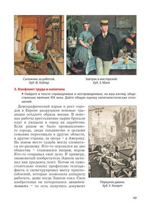 49
3. Конфликт труда и капитала
• Найдите в тексте справедливые и несправедливые, на ваш взгляд, обще-
ственные явления XIX века. Дайте общую оценку капиталистических отно-
шений.
Демографический взрыв и рост горо-
дов в Европе разрушили вековые тра-
диции осёдлого образа жизни. В поис-
ках работы крестьянские парни бросали
плуг и уходили в город на заработки.
Если рядом не было промышленно-
го города, люди поодиночке и целыми
семьями переезжали в другие области,
в другие страны, за океан – в Америку.
На новом месте судьба могла сложить-
ся по-разному. Кто-то опускался на дно
общества – становился нищим, вором.
Кто-то открывал своё дело. К примеру,
знаменитый изобретатель Эдисон начи-
нал как продавец газет. Потом он само-
стоятельно освоил профессию телегра-
фиста и сконструировал массу приспо-
соблений, которые позволяли аппарату
работать, даже когда Эдисон спал. Свои
изобретения он поторопился запатен-
товать – то есть получить документ
Сапожник за работой.
Худ. Ф. Ходлер
Завтрак в мастерской.
Худ. Э. Мане
Переулок джина.
Худ. У. Хогарт
 