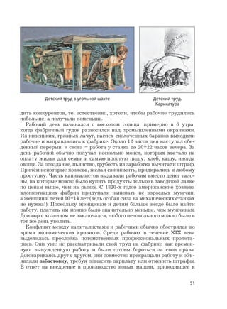 51
дить конкурентов, те, естественно, хотели, чтобы рабочие трудились
побольше, а получали поменьше.
Рабочий день начинался с восходом солнца, примерно в 6 утра,
когда фабричный гудок разносился над промышленными окраинами.
Из низеньких, грязных лачуг, наспех сколоченных бараков выходили
рабочие и направлялись к фабрике. Около 12 часов дня наступал обе-
денный перерыв, и снова – работа у станка до 20–22 часов вечера. За
день рабочий обычно получал несколько монет, которых хватало на
оплату жилья для семьи и самую простую пищу: хлеб, кашу, иногда
овощи. За опоздание, пьянство, грубость из заработка вычитали штраф.
Причём некоторые хозяева, желая сэкономить, придирались к любому
проступку. Часть капиталистов выдавали рабочим вместо денег тало-
ны, на которые можно было купить продукты только в заводской лавке
по ценам выше, чем на рынке. С 1820-х годов американские хозяева
хлопкоткацких фабрик придумали нанимать не взрослых мужчин,
а женщин и детей 10–14 лет (ведь особая сила на механических станках
не нужна!). Поскольку женщинам и детям больше негде было найти
работу, платить им можно было значительно меньше, чем мужчинам.
Договор с хозяином не заключался, любого недовольного можно было в
тот же день уволить.
Конфликт между капиталистами и рабочими обычно обострялся во
время экономических кризисов. Среди рабочих в течение XIX века
выделилась прослойка потомственных профессиональных пролета-
риев. Они уже не рассматривали свой труд на фабрике как времен-
ную, вынужденную работу и были готовы бороться за свои права.
Договариваясь друг с другом, они совместно прекращали работу и объ-
являли забастовку, требуя повысить зарплату или отменить штрафы.
В ответ на внедрение в производство новых машин, приводившее к
Детский труд в угольной шахте Детский труд.
Карикатура
 
