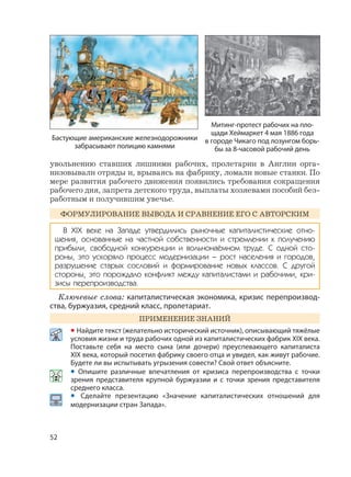52
увольнению ставших лишними рабочих, пролетарии в Англии орга-
низовывали отряды и, врываясь на фабрику, ломали новые станки. По
мере развития рабочего движения появились требования сокращения
рабочего дня, запрета детского труда, выплаты хозяевами пособий без-
работным и получившим увечье.
ФОРМУЛИРОВАНИЕ ВЫВОДА И СРАВНЕНИЕ ЕГО С АВТОРСКИМ
В XIX веке на Западе утвердились рыночные капиталистические отно-
шения, основанные на частной собственности и стремлении к получению
прибыли, свободной конкуренции и вольнонаёмном труде. С одной сто-
роны, это ускоряло процесс модернизации – рост населения и городов,
разрушение старых сословий и формирование новых классов. С другой
стороны, это порождало конфликт между капиталистами и рабочими, кри-
зисы перепроизводства.
Ключевые слова: капиталистическая экономика, кризис перепроизвод-
ства, буржуазия, средний класс, пролетариат.
ПРИМЕНЕНИЕ ЗНАНИЙ
• Найдите текст (желательно исторический источник), описывающий тяжёлые
условия жизни и труда рабочих одной из капиталистических фабрик XIX века.
Поставьте себя на место сына (или дочери) преуспевающего капиталиста
XIX века, который посетил фабрику своего отца и увидел, как живут рабочие.
Будете ли вы испытывать угрызения совести? Свой ответ объясните.
• Опишите различные впечатления от кризиса перепроизводства с точки
зрения представителя крупной буржуазии и с точки зрения представителя
среднего класса.
• Сделайте презентацию «Значение капиталистических отношений для
модернизации стран Запада».
Митинг-протест рабочих на пло-
щади Хеймаркет 4 мая 1886 года
в городе Чикаго под лозунгом борь-
бы за 8-часовой рабочий день
Бастующие американские железнодорожники
забрасывают полицию камнями
 