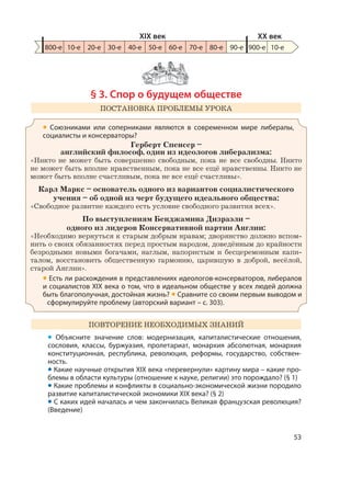 53
§ 3. Спор о будущем обществе
ПОСТАНОВКА ПРОБЛЕМЫ УРОКА
• Союзниками или соперниками являются в современном мире либералы,
социалисты и консерваторы?
Герберт Спенсер –
английский философ, один из идеологов либерализма:
«Никто не может быть совершенно свободным, пока не все свободны. Никто
не может быть вполне нравственным, пока не все ещё нравственны. Никто не
может быть вполне счастливым, пока не все ещё счастливы».
Карл Маркс – основатель одного из вариантов социалистического
учения – об одной из черт будущего идеального общества:
«Свободное развитие каждого есть условие свободного развития всех».
По выступлениям Бенджамина Дизраэли –
одного из лидеров Консервативной партии Англии:
«Необходимо вернуться к старым добрым нравам; дворянство должно вспом-
нить о своих обязанностях перед простым народом, доведённым до крайности
безродными новыми богачами, наглым, напористым и бесцеремонным капи-
талом, восстановить общественную гармонию, царившую в доброй, весёлой,
старой Англии».
• Есть ли расхождения в представлениях идеологов-консерваторов, либералов
и социалистов XIX века о том, что в идеальном обществе у всех людей должна
быть благополучная, достойная жизнь? • Сравните со своим первым выводом и
сформулируйте проблему (авторский вариант – с. 303).
ПОВТОРЕНИЕ НЕОБХОДИМЫХ ЗНАНИЙ
• Объясните значение слов: модернизация, капиталистические отношения,
сословия, классы, буржуазия, пролетариат, монархия абсолютная, монархия
конституционная, республика, революция, реформы, государство, собствен-
ность.
• Какие научные открытия XIX века «перевернули» картину мира – какие про-
блемы в области культуры (отношение к науке, религии) это порождало? (§ 1)
• Какие проблемы и конфликты в социально-экономической жизни породило
развитие капиталистической экономики XIX века? (§ 2)
• С каких идей началась и чем закончилась Великая французская революция?
(Введение)
800-е 10-е 20-е 30-е 40-е 50-е 60-е 70-е 80-е 90-е 900-е
XIX век XX век
10-е
 