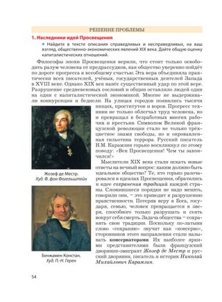 54
РЕШЕНИЕ ПРОБЛЕМЫ
1. Наследники идей Просвещения
• Найдите в тексте описания справедливых и несправедливых, на ваш
взгляд, общественно-экономических явлений XIX века. Дайте общую оценку
капиталистических отношений.
Философы эпохи Просвещения верили, что стоит только освобо-
дить разум человека от предрассудков, как общество уверенно пойдёт
по дороге прогресса к всеобщему счастью. Эта вера объединяла прак-
тически всех писателей, учёных, государственных деятелей Запада
в XVIII веке. Однако XIX век нанёс существенный удар по этой вере.
Разрушение средневековых сословий и общин оставляло людей один
на один с капиталистической экономикой. Многие не выдержива-
ли конкуренции и беднели. На улицах городов появились тысячи
нищих, проституток и воров. Прогресс тех-
ники не только облегчал труд человека, но
и превращал в безработных многих рабо-
чих и крестьян. Символом Великой фран-
цузской революции стало не только трёх-
цветное знамя свободы, но и окровавлен-
ная гильотина террора. Русский писатель
Н.М. Карамзин горько воскликнул по этому
поводу: «Век Просвещения! Чем ты закон-
чился!»
Мыслители XIX века стали искать новые
ответы на вечный вопрос: каким должно быть
идеальное общество? Те, кто горько разоча-
ровался в идеалах Просвещения, обратились
к идее сохранения традиций каждой стра-
ны. Сложившиеся порядки не надо менять,
говорили они, – это приводит к разрушению
нравственности. Потеряв веру в Бога, госу-
даря, семью, человек превращается в зве-
ря, способного только разрушать и сеять
вокруг себя смерть. Задача общества – сохра-
нять свои традиции. Поскольку по-латыни
слово «сохраняю» звучит как «консерво»,
сторонников этого направления стали назы-
вать консерваторами. Их наиболее ярки-
ми представителями были французский
дворянин-эмигрант Жозеф де Местр и рус-
ский дворянин, писатель и историк Николай
Михайлович Карамзин.
Жозеф де Местр.
Худ. Ф. фон Фогельштейн
Бенжамен Констан.
Худ. П.-Н. Герен
 