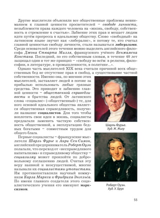 55
Другие мыслители объясняли все общественные проблемы невни-
манием к главной ценности просветителей – свободе личности,
незыблемости права каждого человека на «жизнь, свободу, собствен-
ность и стремление к счастью». Забвение этих прав и мешает людям
идти путём прогресса к идеальному обществу. Слово «свободный» на
латинском языке звучит как «либералис», и потому те, кто считал
главной ценностью свободу личности, стали называться либералами.
Среди основателей этого течения можно выделить английского фило-
софа Джона Стюарта Милля, французского учёного Бенжамена
Констана. Последний, по его собственным словам, в течение 40 лет
защищал один и тот же принцип – «свободу во всём: в религии, фило-
софии, в литературе, в промышленности, в политике…».
Однако часть мыслителей XIX века считали причиной всех обще-
ственных бед не отсутствие прав и свобод, а существование частной
собственности. Именно она, по мнению этих
мыслителей, заставляет людей в погоне за
прибылью использовать любые грязные
средства. Это приводит к забвению глав-
ной ценности – общественной справедли-
вости и братства людей. От латинского
слова «социалис» («общественный») те, для
кого основой идеального общества являет-
ся общественная справедливость, получи-
ли название социалистов. Для того чтобы
воплотить свои идеи в жизнь, социалисты
предлагали заменить частную собствен-
ность общественной, а эксплуатацию бед-
ных богатыми – совместным трудом для
общего блага.
Первые социалисты – французские мыс-
лители Шарль Фурье и Анри Сен-Симон,
английскийпредпринимательРобертОуэн
полагали, что переход от «несправедливого
капитализма» к справедливому обществу –
социализму может произойти по добро-
вольному соглашению людей. Считая эту
веру наивной и неосуществимой, многие
называли их социалистами-утопистами.
Им противопоставляли научный комму-
низм Карла Маркса и Фридриха Энгельса.
По имени главного создателя этого соци-
алистического учения его именуют марк-
сизмом.
Шарль Фурье.
Худ. Ж. Жигу
Роберт Оуэн.
Худ. У. Брук
 