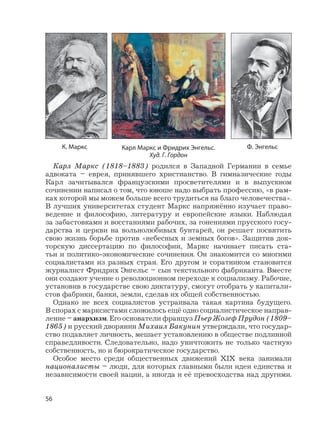 56
Карл Маркс (1818–1883) родился в Западной Германии в семье
адвоката – еврея, принявшего христианство. В гимназические годы
Карл зачитывался французскими просветителями и в выпускном
сочинении написал о том, что юноше надо выбрать профессию, «в рам-
ках которой мы можем больше всего трудиться на благо человечества».
В лучших университетах студент Маркс напряжённо изучает право-
ведение и философию, литературу и европейские языки. Наблюдая
за забастовками и восстаниями рабочих, за гонениями прусского госу-
дарства и церкви на вольнолюбивых бунтарей, он решает посвятить
свою жизнь борьбе против «небесных и земных богов». Защитив док-
торскую диссертацию по философии, Маркс начинает писать ста-
тьи и политико-экономические сочинения. Он знакомится со многими
социалистами из разных стран. Его другом и соратником становится
журналист Фридрих Энгельс – сын текстильного фабриканта. Вместе
они создают учение о революционном переходе к социализму. Рабочие,
установив в государстве свою диктатуру, смогут отобрать у капитали-
стов фабрики, банки, земли, сделав их общей собственностью.
Однако не всех социалистов устраивала такая картина будущего.
В спорах с марксистами сложилось ещё одно социалистическое направ-
ление – анархизм. Его основатели француз Пьер Жозеф Прудон (1809–
1865) и русский дворянин Михаил Бакунин утверждали, что государ-
ство подавляет личность, мешает установлению в обществе подлинной
справедливости. Следовательно, надо уничтожить не только частную
собственность, но и бюрократическое государство.
Особое место среди общественных движений XIX века занимали
националисты – люди, для которых главными были идеи единства и
независимости своей нации, а иногда и её превосходства над другими.
Карл Маркс и Фридрих Энгельс.
Худ. Г. Гордон
Ф. ЭнгельсК. Маркс
 