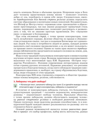 58
власть освящена Богом и обычаями предков. Искренняя вера в Бога
даёт человеку нравственную основу жизни – позволяет отличить
добро от зла, перебороть в самом себе зверя. Следовательно, имен-
но традиционная для данной страны религия должна определять
систему образования и воспитания новых поколений. Неудивительно,
что Жозеф де Местр считал «огромным злом» просвещение и образо-
вание простонародья, так как знания разрушают привычный стиль
жизни, порождают инакомыслие, позволяют рассуждать и размыш-
лять о том, что не знакомо простым труженикам. Это «смущение
умов» и приводит к беспорядкам.
При этом сословный строй, с точки зрения консерваторов, тоже
часть незыблемого порядка. Деление общества по правам и обязанно-
стям установлено свыше, так как в созданном Богом мире нет одинако-
вых людей. Раз силы и потребности людей не равны, каждый должен
выполнять своё сословное предназначение, а за это может пользовать-
ся правами своего сословия. Одним из таких прав является традици-
онная собственность представителя каждого сословия на землю, дом,
результаты своего труда.
Вера в силу традиций подталкивала консерваторов к внимательному
изучению истории своих стран. Великим памятником консервативного
мышления стал многотомный труд Н.М. Карамзина «История госу-
дарства Российского». Изложив современным литературным языком
сотни страниц русских летописей, Карамзин доказывал, что россияне
процветали и благоденствовали, когда свято соблюдали традиции само-
державного правления, и, наоборот, на страну обрушивались бедствия,
когда люди отходили от этих традиций.
Консерваторы XIX века стремились сохранить в обществе традици-
онные основы монархии, религии, собственности.
3. Либералы: что даёт свобода?
• Используя текст, заполните таблицу (см. пункт 2) и сделайте выводы: чем же
отличаются друг от друга консерваторы, либералы и социалисты?
В отличие от консерваторов либералы считали, что большинство
существующих традиций – сословное неравенство, монархические
режимы – ограничивают свободу человека. Идеальное общество,
с точки зрения либералов, должно обеспечивать каждому челове-
ку равные стартовые условия в свободной рыночной экономике.
Однако поскольку люди наделены разными способностями, то в кон-
курентной борьбе каждый сможет реализоваться по-разному: кто-то
становится богаче другого.
Основой равных возможностей является полное равенство граж-
дан в правах: это выбор профессии, выбор места жительства, равная
 