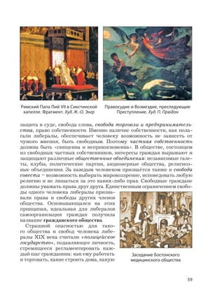 59
защита в суде, свобода слова, свобода торговли и предприниматель-
ства, право собственности. Именно наличие собственности, как пола-
гали либералы, обеспечивает человеку возможность не зависеть от
чужого мнения, быть свободным. Поэтому частная собственность
должна быть «священна и неприкосновенна». В обществе, состоящем
из свободных частных собственников, интересы граждан выражают и
защищают различные общественные объединения: независимые газе-
ты, клубы, политические партии, акционерные общества, религиоз-
ные объединения. За каждым человеком признаётся также и свобода
совести – возможность выбирать мировоззрение, исповедовать любую
религию и не лишаться за это каких-либо прав. Свободные граждане
должны уважать права друг друга. Единственным ограничением свобо-
ды одного человека либералы призна-
вали права и свободы других членов
общества. Основывающаяся на этих
принципах, идеальная для либералов
самоорганизация граждан получила
название гражданского общества.
Страшной опасностью для тако-
го общества и свобод человека либе-
ралы XIX века считали «полицейское
государство», подавляющее личность,
стремящееся регламентировать каж-
дый шаг гражданина: как ему работать
и торговать, какие строить дома, какую
Римский Папа Пий VII в Сикстинской
капелле. Фрагмент. Худ. Ж.-О. Энгр
Правосудие и Возмездие, преследующие
Преступление. Худ. П. Прюдон
Заседание Бостонского
медицинского общества
 