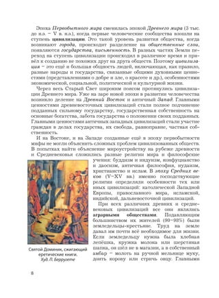 8
Эпоха Первобытного мира сменилась эпохой Древнего мира (3 тыс.
до н.э. – V в. н.э.), когда первые человеческие сообщества взошли на
ступень цивилизации. Это такой уровень развития общества, когда
возникают города, происходит разделение на общественные слои,
появляются государства, письменность. В разных частях Земли пе-
реход на ступень цивилизации происходил в различное время и при-
вёл к созданию не похожих друг на друга обществ. Поэтому цивилиза-
ция – это ещё и большая общность людей, включающая, как правило,
разные народы и государства, связанные общими духовными ценно-
стями (представлениями о добре и зле, о красоте и др.), особенностями
экономической, социальной, политической и культурной жизни.
Через весь Старый Свет широким поясом протянулись цивилиза-
ции Древнего мира. Уже на заре новой эпохи в развитии человечества
возникло деление на Древний Восток и античный Запад. Главными
ценностями древневосточных цивилизаций стали полное подчинение
подданных сильному государству, государственная собственность на
основные богатства, забота государства о положении своих подданных.
Главными ценностями античных западных цивилизаций стали участие
граждан в делах государства, их свобода, равноправие, частная соб-
ственность.
И на Востоке, и на Западе созданные ещё в эпоху первобытности
мифы не могли объяснить сложных проблем цивилизованных обществ.
В попытках найти объяснение мироустройству на рубеже древности
и Средневековья сложились разные религии мира и философские
учения: буддизм и индуизм, конфуцианство
и даосизм, античная философия, иудаизм,
христианство и ислам. В эпоху Средних ве-
ков (V–XV вв.) именно господствующие
религии определяли особенности тех или
иных цивилизаций: католической Западной
Европы, православного мира, исламской,
индийской, дальневосточной цивилизаций.
При всех различиях древних и средне-
вековых цивилизаций все они являлись
аграрными обществами. Подавляющим
большинством их жителей (90–98%) были
земледельцы-крестьяне. Труд на земле
давал им почти всё необходимое для жизни.
Если земледельцу нужна была хлебная
лепёшка, кружка молока или шерстяная
шапка, он шёл не в магазин, а в собственный
амбар – молоть на ручной мельнице муку,
доить корову или стричь овцу. Главными
Святой Доминик, сжигающий
еретические книги.
Худ. П. Берругете
 
