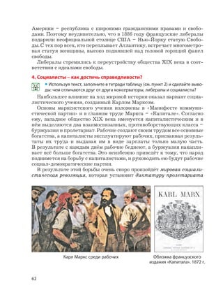 62
Америки – республика с широкими гражданскими правами и свобо-
дами. Поэтому неудивительно, что в 1886 году французские либералы
подарили неофициальной столице США – Нью-Йорку статую Свобо-
ды. С тех пор всех, кто переплывает Атлантику, встречает многометро-
вая статуя женщины, высоко поднявшей над головой горящий факел
свободы.
Либералы стремились к переустройству общества XIX века в соот-
ветствии с идеалами свободы.
4. Социалисты – как достичь справедливости?
• Используя текст, заполните в тетради таблицу (см. пункт 2) и сделайте выво-
ды: чем отличаются друг от друга консерваторы, либералы и социалисты?
Наибольшее влияние на ход мировой истории оказал вариант социа-
листического учения, созданный Карлом Марксом.
Основы марксистского учения изложены в «Манифесте коммуни-
стической партии» и в главном труде Маркса – «Капитале». Согласно
ему, западное общество XIX века именуется капиталистическим и в
нём выделяются два взаимосвязанных, противоборствующих класса –
буржуазия и пролетариат. Рабочие создают своим трудом все основные
богатства, а капиталисты эксплуатируют рабочих, присваивая резуль-
таты их труда и выдавая им в виде зарплаты только малую часть.
В результате с каждым днём рабочие беднеют, а буржуазия накапли-
вает всё больше богатства. Это неизбежно приведёт к тому, что народ
поднимется на борьбу с капиталистами, и руководить ею будут рабочие
социал-демократические партии.
В результате этой борьбы очень скоро произойдёт мировая социали-
стическая революция, которая установит диктатуру пролетариата
Карл Маркс среди рабочих Обложка французского
издания «Капитала». 1872 г.
 