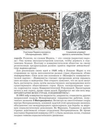 64
народа. Религия, по словам Маркса, – это «опиум (наркотик) наро-
да». Она нужна эксплуататорским классам, чтобы держать в под-
чинении бедных. Поэтому в коммунистическом обществе на смену
религиозным предрассудкам должно прийти научное атеистиче-
ское мировоззрение.
Для реализации своих идей в 1848 году в Лондоне Маркс и его
сторонники из числа интеллигентов разных стран образовали «Союз
коммунистов». Свои цели они изложили в «Манифесте коммунисти-
ческой партии»: «Коммунисты считают презренным делом скрывать
свои взгляды и намерения. Они открыто заявляют, что их цели могут
быть достигнуты лишь путём насильственного ниспровержения всего
существующего общественного строя. Пусть господствующие клас-
сы содрогаются перед Коммунистической Революцией. Пролетариям
нечего в ней терять, кроме своих цепей. Приобретут же они весь мир.
ПРОЛЕТАРИИ ВСЕХ СТРАН, СОЕДИНЯЙТЕСЬ!»
В 1864 году коммунисты-марксисты, анархисты, социалисты других
направлений создали Международное товарищество рабочих, полу-
чившее название I Интернационал. Несмотря на ожесточённые споры
внутри Интернационала, основной задачей этой организации являлось
объединение сил международного пролетариата для борьбы за миро-
вую социалистическую революцию. Во Франции, Германии и других
странах действовали секции (отделения) Интернационала. Во время
восстания Парижской коммуны (1871 г.) была написана песня, ставшая
позднее гимном социалистического движения:
Социализм штурмует
крепость капитализма. Плакат
Участники Первого конгресса
I Интернационала. 1864 г.
 