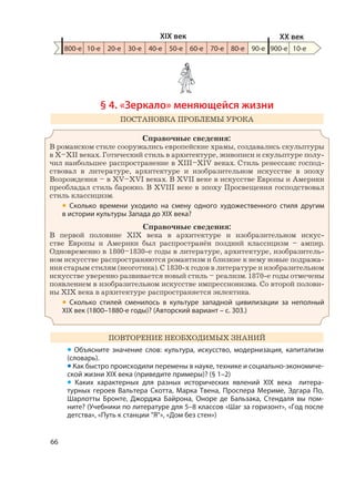 66
§ 4. «Зеркало» меняющейся жизни
ПОСТАНОВКА ПРОБЛЕМЫ УРОКА
Справочные сведения:
В романском стиле сооружались европейские храмы, создавались скульптуры
в X–XII веках. Готический стиль в архитектуре, живописи и скульптуре полу-
чил наибольшее распространение в XIII–XIV веках. Стиль ренессанс господ-
ствовал в литературе, архитектуре и изобразительном искусстве в эпоху
Возрождения – в XV–XVI веках. В XVII веке в искусстве Европы и Америки
преобладал стиль барокко. В XVIII веке в эпоху Просвещения господствовал
стиль классицизм.
• Сколько времени уходило на смену одного художественного стиля другим
в истории культуры Запада до XIX века?
Справочные сведения:
В первой половине XIX века в архитектуре и изобразительном искус-
стве Европы и Америки был распространён поздний классицизм – ампир.
Одновременно в 1800–1830-е годы в литературе, архитектуре, изобразитель-
ном искусстве распространяются романтизм и близкие к нему новые подража-
ния старым стилям (неоготика). С 1830-х годов в литературе и изобразительном
искусстве уверенно развивается новый стиль – реализм. 1870-е годы отмечены
появлением в изобразительном искусстве импрессионизма. Со второй полови-
ны XIX века в архитектуре распространяется эклектика.
• Сколько стилей сменилось в культуре западной цивилизации за неполный
XIX век (1800–1880-е годы)? (Авторский вариант – с. 303.)
ПОВТОРЕНИЕ НЕОБХОДИМЫХ ЗНАНИЙ
• Объясните значение слов: культура, искусство, модернизация, капитализм
(словарь).
• Как быстро происходили перемены в науке, технике и социально-экономиче-
ской жизни XIX века (приведите примеры)? (§ 1–2)
• Каких характерных для разных исторических явлений XIX века литера-
турных героев Вальтера Скотта, Марка Твена, Проспера Мериме, Эдгара По,
Шарлотты Бронте, Джорджа Байрона, Оноре де Бальзака, Стендаля вы пом-
ните? (Учебники по литературе для 5–8 классов «Шаг за горизонт», «Год после
детства», «Путь к станции "Я"», «Дом без стен»)
800-е 10-е 20-е 30-е 40-е 50-е 60-е 70-е 80-е 90-е 900-е
XIX век XX век
10-е
 