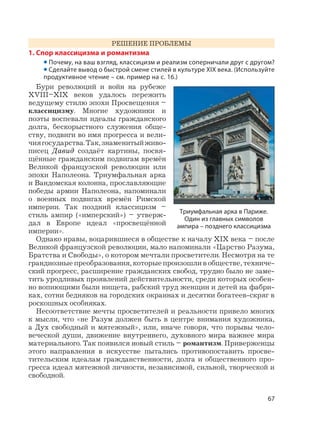 67
РЕШЕНИЕ ПРОБЛЕМЫ
1. Спор классицизма и романтизма
• Почему, на ваш взгляд, классицизм и реализм соперничали друг с другом?
• Сделайте вывод о быстрой смене стилей в культуре XIX века. (Используйте
продуктивное чтение – см. пример на с. 16.)
Бури революций и войн на рубеже
XVIII–XIX веков удалось пережить
ведущему стилю эпохи Просвещения –
классицизму. Многие художники и
поэты воспевали идеалы гражданского
долга, бескорыстного служения обще-
ству, подвиги во имя прогресса и вели-
чиягосударства.Так,знаменитыйживо-
писец Давид создаёт картины, посвя-
щённые гражданским подвигам времён
Великой французской революции или
эпохи Наполеона. Триумфальная арка
и Вандомская колонна, прославляющие
победы армии Наполеона, напоминали
о военных подвигах времён Римской
империи. Так поздний классицизм –
стиль ампир («имперский») – утверж-
дал в Европе идеал «просвещённой
империи».
Однако нравы, воцарившиеся в обществе к началу XIX века – после
Великой французской революции, мало напоминали «Царство Разума,
Братства и Свободы», о котором мечтали просветители. Несмотря на те
грандиозные преобразования, которые произошли в обществе, техниче-
ский прогресс, расширение гражданских свобод, трудно было не заме-
тить уродливых проявлений действительности, среди которых особен-
но вопиющими были нищета, рабский труд женщин и детей на фабри-
ках, сотни бедняков на городских окраинах и десятки богатеев-скряг в
роскошных особняках.
Несоответствие мечты просветителей и реальности привело многих
к мысли, что «не Разум должен быть в центре внимания художника,
а Дух свободный и мятежный», или, иначе говоря, что порывы чело-
веческой души, движение внутреннего, духовного мира важнее мира
материального. Так появился новый стиль – романтизм. Приверженцы
этого направления в искусстве пытались противопоставить просве-
тительским идеалам гражданственности, долга и общественного про-
гресса идеал мятежной личности, независимой, сильной, творческой и
свободной.
Триумфальная арка в Париже.
Один из главных символов
ампира – позднего классицизма
 