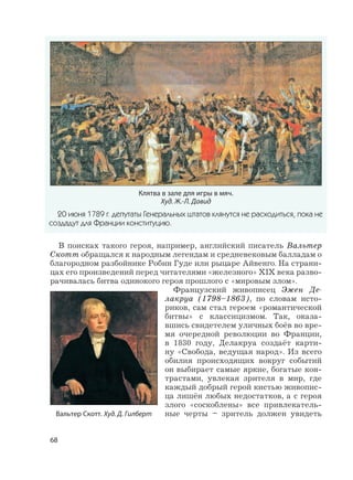 68
В поисках такого героя, например, английский писатель Вальтер
Скотт обращался к народным легендам и средневековым балладам о
благородном разбойнике Робин Гуде или рыцаре Айвенго. На страни-
цах его произведений перед читателями «железного» XIX века разво-
рачивалась битва одинокого героя прошлого с «мировым злом».
Французский живописец Эжен Де-
лакруа (1798–1863), по словам исто-
риков, сам стал героем «романтической
битвы» с классицизмом. Так, оказа-
вшись свидетелем уличных боёв во вре-
мя очередной революции во Франции,
в 1830 году, Делакруа создаёт карти-
ну «Свобода, ведущая народ». Из всего
обилия происходящих вокруг событий
он выбирает самые яркие, богатые кон-
трастами, увлекая зрителя в мир, где
каждый добрый герой кистью живопис-
ца лишён любых недостатков, а с героя
злого «соскоблены» все привлекатель-
ные черты – зритель должен увидетьВальтер Скотт. Худ. Д. Гилберт
Клятва в зале для игры в мяч.
Худ. Ж.-Л. Давид
20 июня 1789 г. депутаты Генеральных штатов клянутся не расходиться, пока не
создадут для Франции конституцию.
 