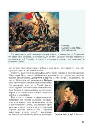 69
это вечное противостояние добра и зла ярче, контрастнее, чем оно
присутствует в реальной жизни.
Сюжеты для своих картин Делакруа часто черпал в произведениях
Шекспира, Гёте, однако наибольшее влияние на его творчество оказала
поэзия англичанина Джорджа Байрона (1788–1824). Родившись за
год до Французской революции, Байрон
стал своеобразным символом этой эпохи.
Он принимал участие в борьбе грече-
ского народа с османским владычеством,
был близок к итальянским революцио-
нерам и пользовался огромной популяр-
ностью у молодёжи.
Его герои – личности неординарные,
живущие по своим законам, следую-
щие велению сердца, исполненные веры
в собственную мечту, находящие при-
менение своим силам в революционной
борьбе против тёмных сил. «Тираны
давят мир – я ль уступлю?» – восклица-
ет Байрон, готовый в одиночку идти про- Джордж Байрон. Худ. Р. Весталл
Революционеры, отбросив королевские войска, поднимаются на баррикаду.
Их ведёт сама Свобода, в которой одни зрители увидели «помесь торговки с
древнегреческой богиней», а другие – «сильную женщину с хриплым голосом
и огнём в глазах».
Свобода,
ведущая народ. 1830 г.
Худ. Э. Делакруа
 