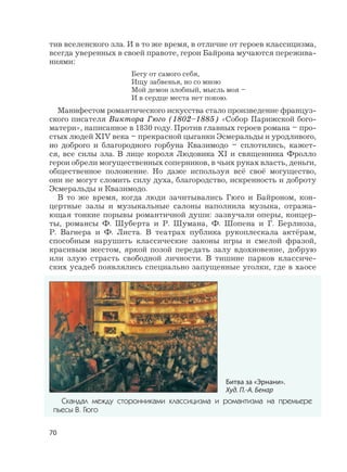 70
тив вселенского зла. И в то же время, в отличие от героев классицизма,
всегда уверенных в своей правоте, герои Байрона мучаются пережива-
ниями:
Бегу от самого себя,
Ищу забвенья, но со мною
Мой демон злобный, мысль моя –
И в сердце места нет покою.
Манифестом романтического искусства стало произведение француз-
ского писателя Виктора Гюго (1802–1885) «Собор Парижской бого-
матери», написанное в 1830 году. Против главных героев романа – про-
стых людей XIV века – прекрасной цыганки Эсмеральды и уродливого,
но доброго и благородного горбуна Квазимодо – сплотились, кажет-
ся, все силы зла. В лице короля Людовика XI и священника Фролло
герои обрели могущественных соперников, в чьих руках власть, деньги,
общественное положение. Но даже используя всё своё могущество,
они не могут сломить силу духа, благородство, искренность и доброту
Эсмеральды и Квазимодо.
В то же время, когда люди зачитывались Гюго и Байроном, кон-
цертные залы и музыкальные салоны наполнила музыка, отража-
ющая тонкие порывы романтичной души: зазвучали оперы, концер-
ты, романсы Ф. Шуберта и Р. Шумана, Ф. Шопена и Г. Берлиоза,
Р. Вагнера и Ф. Листа. В театрах публика рукоплескала актёрам,
способным нарушить классические законы игры и смелой фразой,
красивым жестом, яркой позой передать залу вдохновение, добрую
или злую страсть свободной личности. В тишине парков классиче-
ских усадеб появлялись специально запущенные уголки, где в хаосе
Битва за «Эрнани».
Худ. П.-А. Бенар
Скандал между сторонниками классицизма и романтизма на премьере
пьесы В. Гюго
 