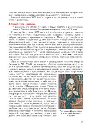 71
«диких» ветвей прятались беломраморные беседки или искусствен-
ные «развалины», настраивающие на романтический лад.
В первой половине XIX века в споре с классицизмом родился новый
стиль – романтизм.
2. Новый стиль – реализм
• Докажите, что Бальзак, Стендаль и Верди работали в реалистическом
стиле. • Сделайте вывод о быстрой смене стилей в культуре XIX века.
К началу 30-х годов XIX века всё отчётливее и громче слышит-
ся тяжёлая поступь индустриального общества. Тишину лугов и
дубрав разрывает громыхание паровозов. Между устремлёнными
ввысь мачтами парусников дымят приземистые пароходные трубы.
Материальный мир с его механическими станками и денежными
расчётами оставляет всё меньше места идеалам классицистов и меч-
там романтиков. Писатели, поэты и художники стремятся отразить
реальные человеческие судьбы и характеры, неотделимые от мира,
в котором они существуют, – мира стремительно меняющегося и часто
жестокого. Так на свет рождается новый стиль – реализм, ставящий
перед собой цель правдиво отображать жизнь, воспевая добро и кри-
тикуя зло.
Один из зачинателей этого стиля – французский писатель Оноре де
Бальзак (1799–1850) так и говорил: «Секрет всемирного вечного успе-
ха – в правдивости». В своих произведениях Бальзак создаёт образы
сильных духом, умных и талантливых людей, но в мире, наполнен-
ном катастрофами и проблемами, эти люди ведут себя по-разному.
Одни, будучи выходцами из дворянского
сословия, сохраняют верность идеалам чести
и разоряются. Другие же, напротив, исполь-
зуют малейшую возможность обогатиться,
пусть даже путём обмана. Таким образом,
герой романа «Шагреневая кожа» Рафаэль
де Валента удовлетворяет все свои жела-
ния, уничтожая в себе благородство. В конце
автор горько восклицает: «Мир принадлежал
ему, он мог всё – и не хотел уже ничего».
Целый цикл своих произведений Бальзак
назвал «Человеческая комедия». В нём выве-
дено около 2 тысяч персонажей, представля-
ющих самые разные слои капиталистическо-
го общества, и попадают они в самые обычные,
жизненные ситуации – женятся, занимаются
карьерой, вступают в семейные споры и так
далее. Это позволяет Бальзаку «объять всю
Ростовщик. Иллюстрация
к повести О. Бальзака
«Гобсек»
 