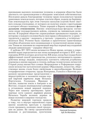 9
признаками высокого положения человека в аграрном обществе были
знатность его происхождения и обладание земельной собственностью.
Последняя давала благородному человеку право пользоваться трудом
зависимых земледельцев, которые платили оброк, ходили на барщину.
Сам землевладелец при этом считался вассалом (слугой) более знат-
ного сеньора (господина), от которого он получил землю с крестьянами
и которого обещал защищать. Такие порядки в Европе называют фео-
дальными отношениями. Именно землевладельцы-феодалы состав-
ляли опору государственного войска, служили на чиновничьих долж-
ностях. В аграрном обществе справедливым признавался порядок, по
которому у каждого сословия были свои права и обязанности: у одних –
трудиться, у других – защищать, у третьих – управлять, у четвёртых –
молиться Богу. Религия была главным и практически единственным
способом объяснения всех возникающих в человеческой жизни вопро-
сов. Таким не похожим на современный мир был первый вид созданной
людьми цивилизации – аграрное общество.
С рубежа XV–XVI веков начинается Новое время, которое в совре-
менной науке определяется как эпоха всемирной истории (с XVI или с
середины XVII по второе десятилетие XX века), когда был создан более
эффективный способ производства, усилилась интенсивность взаимо-
действия между людьми, повысилась плотность событий, углубились
перемены в жизни народов и степень свободы человеческих личностей.
Старый уклад жизни был сломан. Возрождение и Реформация сокру-
шили всевластие католической церкви. Образование, искусство, обще-
ственная жизнь стали более светскими и многообразными. Великие
географические открытия, труды Коперника, Галилея и Ньютона раз-
рушили средневековые представления о
мироустройстве и заложили основы пер-
вой научной картины мира. Испания,
Португалия, Голландия, Франция и
Англия, захватив земли в Америке и на
Востоке, создали колониальные империи
и установили новый мировой порядок.
Через всю планету протянулись транс-
портные пути единого мирового рынка.
Началась борьба великих держав за
новые колонии и мировое господство.
Развитие мировой торговли привело
к тому, что и внутри европейских стран
многие хозяйства крестьян и горожан
стали продавать излищки своей продук-
ции на рынке. На смену средневековым
менялам и ростовщикам, купеческим
Николай Коперник.
Худ. Ян Матейко
 