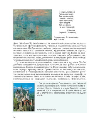 74
Дега (1834–1917). Особенностью их живописи было желание передать
то, что нельзя сфотографировать, – жизнь в её движении, в мимолётных
впечатлениях. Отображая случайные ситуации с помощью живописной
техники отдельных цветовых мазков, художники создавали образы,
которые обретали законченность уже в глазах зрителя. Глядя на кар-
тины мастеров этого направления, человек ощущает вибрацию воздуха,
сверкание солнечного света, реальность и текучесть форм. Всё это под-
черкивало значимость подлинной, современной жизни.
Путь живописцев к признанию был очень долгим и трудным. Чтобы
добиться известности, художники выставляли свои работы в Салоне
парижского Дворца промышленности. Но не каждая работа выдержи-
вала строгую критику жюри. Приходившие на выставку посетители,
привыкшие к традиционным приёмам живописи, разглядывая рабо-
ты, насмехались над художниками, называя их творения «мазнёй» и
«издевательством». Одна из картин живописца Клода Оскара Моне,
представленная на очередной выставке, называлась «Впечатление.
Построен по приказу баварского короля Людвига II
как воплощение романтических мечтаний о Средне-
вековье. Внутри отделан в стилях барокко, готика,
византийском и мавританском. В замок были прове-
дены отопление и водопровод с горячей и холодной
водой.
Замок Нойшванштайн
Впечатление. Восход солнца.
Худ. К. Моне
И виденья странно
Рдяны, как закат,
Тая, по песчаной
Отмели скользят,
Реют неустанно,
Реют и горят,
Тая, как закат,
На косе песчаной.
П. Верлен
(перевод Г. Шенгели)
 