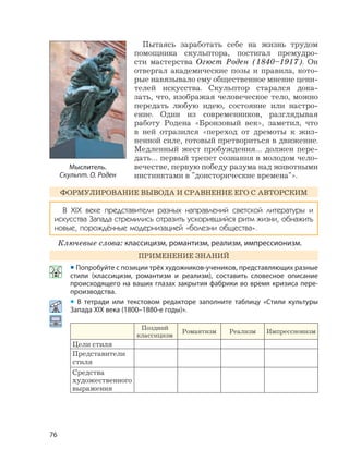 76
Пытаясь заработать себе на жизнь трудом
помощника скульптора, постигал премудро-
сти мастерства Огюст Роден (1840–1917). Он
отвергал академические позы и правила, кото-
рые навязывало ему общественное мнение цени-
телей искусства. Скульптор старался дока-
зать, что, изображая человеческое тело, можно
передать любую идею, состояние или настро-
ение. Один из современников, разглядывая
работу Родена «Бронзовый век», заметил, что
в ней отразился «переход от дремоты к жиз-
ненной силе, готовый претвориться в движение.
Медленный жест пробуждения… должен пере-
дать… первый трепет сознания в молодом чело-
вечестве, первую победу разума над животными
инстинктами в "доисторические времена"».
ФОРМУЛИРОВАНИЕ ВЫВОДА И СРАВНЕНИЕ ЕГО С АВТОРСКИМ
В XIX веке представители разных направлений светской литературы и
искусства Запада стремились отразить ускорившийся ритм жизни, обнажить
новые, порождённые модернизацией «болезни общества».
Ключевые слова: классицизм, романтизм, реализм, импрессионизм.
ПРИМЕНЕНИЕ ЗНАНИЙ
• Попробуйте с позиции трёх художников-учеников, представляющих разные
стили (классицизм, романтизм и реализм), составить словесное описание
происходящего на ваших глазах закрытия фабрики во время кризиса пере-
производства.
• В тетради или текстовом редакторе заполните таблицу «Стили культуры
Запада XIX века (1800–1880-е годы)».
Поздний
классицизм
Романтизм Реализм Импрессионизм
Цели стиля
Представители
стиля
Средства
художественного
выражения
Мыслитель.
Скульпт. О. Роден
 
