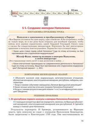 79
§ 5. Создание империи Наполеона
ПОСТАНОВКА ПРОБЛЕМЫ УРОКА
Наполеон о завоеваниях и преобразованиях в Европе:
«Вся Европа составила бы один народ, одно семейство. Я бы потребовал, чтобы
не только моря, но и все реки были открыты для всеобщей торговли, чтобы
войска всех держав ограничились одной Гвардией Государей. Своего сына
я сделал бы соцарствующим императором. Кончилось бы моё диктаторское
правление и началось конституционное. Париж бы стал столицей мира».
• Какие цели ставил перед собой Наполеон? Судя по этому источнику, он был
противником или сторонником модернизации?
Жозеф Фуше, министр полиции в империи Наполеона,
о своём императоре:
«Это страшилище опять несёт к нам деспотизм и войну…»
• Какое впечатление производила на современников деятельность Наполеона?
Судя по этому источнику, Фуше был противником или сторонником модерниза-
ции? (Авторский вариант – с. 303.)
ПОВТОРЕНИЕ НЕОБХОДИМЫХ ЗНАНИЙ
• Объясните значение слов: модернизация, капиталистические отношения,
абсолютная монархия, конституционная монархия, республика, либералы, кон-
серваторы.
• Когда и какими событиями завершилась Великая французская революция?
• Какие личные качества отличали генерала Наполеона Бонапарта?
• Когда и с какими результатами действовали 1-я и 2-я антифранцузские коали-
ции? (Введение)
РЕШЕНИЕ ПРОБЛЕМЫ
1. От республики первого консула к империи Наполеона Бонапарта
•С помощью конкретных фактов определите, являлась ли Франция абсолют-
ной монархией, конституционной монархией или республикой. • Сделайте
вывод о главной цели Наполеона.
Результаты переворота 18 брюмера, установившего во Франции
власть трёх консулов во главе с генералом Наполеоном Бонапартом,
были закреплены в Конституции 1799 года. Она восстанавливала во
800-е 10-е 20-е 30-е 40-е 50-е 60-е 70-е 80-е 90-е 900-е
XIX век XX век
10-е
1799 1811
 