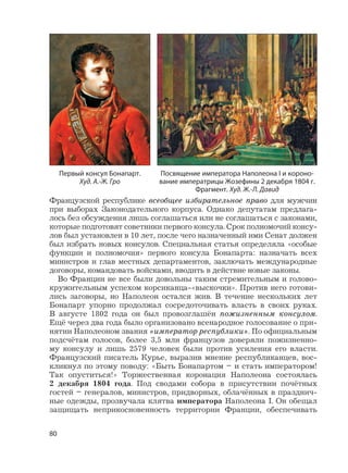 80
Французской республике всеобщее избирательное право для мужчин
при выборах Законодательного корпуса. Однако депутатам предлага-
лось без обсуждения лишь соглашаться или не соглашаться с законами,
которые подготовят советники первого консула. Срок полномочий консу-
лов был установлен в 10 лет, после чего назначенный ими Сенат должен
был избрать новых консулов. Специальная статья определяла «особые
функции и полномочия» первого консула Бонапарта: назначать всех
министров и глав местных департаментов, заключать международные
договоры, командовать войсками, вводить в действие новые законы.
Во Франции не все были довольны таким стремительным и голово-
кружительным успехом корсиканца-«выскочки». Против него готови-
лись заговоры, но Наполеон остался жив. В течение нескольких лет
Бонапарт упорно продолжал сосредоточивать власть в своих руках.
В августе 1802 года он был провозглашён пожизненным консулом.
Ещё через два года было организовано всенародное голосование о при-
нятии Наполеоном звания «император республики». По официальным
подсчётам голосов, более 3,5 млн французов доверяли пожизненно-
му консулу и лишь 2579 человек были против усиления его власти.
Французский писатель Курье, выразив мнение республиканцев, вос-
кликнул по этому поводу: «Быть Бонапартом – и стать императором!
Так опуститься!» Торжественная коронация Наполеона состоялась
2 декабря 1804 года. Под сводами собора в присутствии почётных
гостей – генералов, министров, придворных, облачённых в празднич-
ные одежды, прозвучала клятва императора Наполеона I. Он обещал
защищать неприкосновенность территории Франции, обеспечивать
Посвящение императора Наполеона I и короно-
вание императрицы Жозефины 2 декабря 1804 г.
Фрагмент. Худ. Ж.-Л. Давид
Первый консул Бонапарт.
Худ. А.-Ж. Гро
 