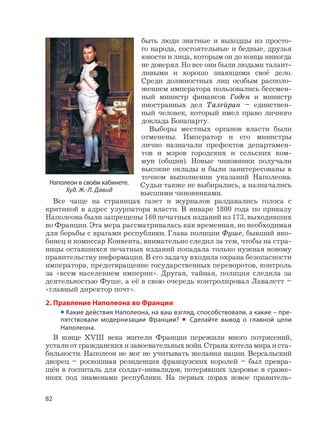 82
быть люди знатные и выходцы из просто-
го народа, состоятельные и бедные, друзья
юности и лица, которым он до конца никогда
не доверял. Но все они были людьми талант-
ливыми и хорошо знающими своё дело.
Среди должностных лиц особым располо-
жением императора пользовались бессмен-
ный министр финансов Годен и министр
иностранных дел Талейран – единствен-
ный человек, который имел право личного
доклада Бонапарту.
Выборы местных органов власти были
отменены. Император и его министры
лично назначали префектов департамен-
тов и мэров городских и сельских ком-
мун (общин). Новые чиновники получали
высокие оклады и были заинтересованы в
точном выполнении указаний Наполеона.
Судьи также не выбирались, а назначались
высшими чиновниками.
Все чаще на страницах газет и журналов раздавались голоса с
критикой в адрес узурпатора власти. В январе 1800 года по приказу
Наполеона были запрещены 160 печатных изданий из 173, выходивших
во Франции. Эта мера рассматривалась как временная, но необходимая
для борьбы с врагами республики. Глава полиции Фуше, бывший яко-
бинец и комиссар Конвента, внимательно следил за тем, чтобы на стра-
ницы оставшихся печатных изданий попадала только нужная новому
правительству информация. В его задачу входила охрана безопасности
императора, предотвращение государственных переворотов, контроль
за «всем населением империи». Другая, тайная, полиция следила за
деятельностью Фуше, а её в свою очередь контролировал Лавалетт –
«главный директор почт».
2. Правление Наполеона во Франции
• Какие действия Наполеона, на ваш взгляд, способствовали, а какие – пре-
пятствовали модернизации Франции? • Сделайте вывод о главной цели
Наполеона.
В конце XVIII века жители Франции пережили много потрясений,
устали от гражданских и завоевательных войн. Страна хотела мира и ста-
бильности. Наполеон не мог не учитывать желания нации. Версальский
дворец – роскошная резиденция французских королей – был превра-
щён в госпиталь для солдат-инвалидов, потерявших здоровье в сраже-
ниях под знаменами республики. На первых порах новое правитель-
Наполеон в своём кабинете.
Худ. Ж.-Л. Давид
 