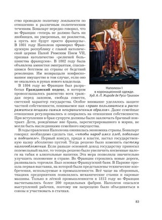 83
ство проводило политику лояльности по
отношению к различным политическим
течениям. Бонапарт нередко говорил, что
во Франции «теперь не должно быть ни
якобинцев, ни умеренных, ни роялистов,
а пусть все будут просто французы».
В 1801 году Наполеон примирил Фран-
цузскую республику с главой католиче-
ской церкви Папой Римским Пием VII,
признав католичество «религией боль-
шинства французов». В 1802 году была
объявлена амнистия эмигрантам, спасав-
шимся бегством из страны от бедствий
революции. Им возвращали конфиско-
ванное имущество в том случае, если оно
не оказалось в руках нового владельца.
В 1804 году во Франции был разра-
ботан Гражданский кодекс, в котором
провозглашалось равенство всех граж-
дан перед законом, свобода совести,
светский характер государства. Особое внимание уделялось защите
частной собственности, понимаемое как «право пользоваться и распо-
ряжаться вещами самым неограниченным образом». Даже семейные
отношения регулировались и опирались на отношения собственности.
При вступлении в брак супруги должны были заключать брачный кон-
тракт. Дети, рождённые вне брака, зарегистрированного в мэрии, не
могли быть наследниками семейного имущества.
В годы правления Наполеона оживилась экономика страны. Бонапарт
говорил: необходимо сделать так, «чтобы народ имел хлеб, побольше
и подешевле». Первый консул, придя к власти, застал государствен-
ную казну абсолютно пустой. Тогда решено было изменить систему
налогообложения. Если раньше основной доход государству приносил
поземельный налог, то теперь решено было увеличить косвенные нало-
ги на табак и алкогольные напитки. Эта мера позволила значительно
улучшить положение в стране. Во Франции строились новые дороги,
развивалась торговля. Был основан Французский банк. В Париже про-
шла первая выставка, на которой были представлены технические изо-
бретения, используемые в промышленности. Всё чаще на оборонных,
ткацких предприятиях появлялись механические станки и паровые
машины. Только в лёгкой промышленности к 1812 году во Франции
насчитывались более 200 прядильных фабрик. Наполеон опасался
выступлений рабочих, поэтому им запрещено было объединяться в
союзы и участвовать в стачках.
Наполеон I
в коронационной одежде.
Худ. А.-Л. Жироде де Руси-Триозон
 