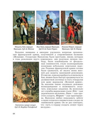 84
Большое внимание в империи уделялось вопросам организа-
ции французской армии, получившей у современников название
«Великая». Солдатами Наполеона были крестьяне, жизнь которых
в годы революции круто изменилась: они получили личную сво-
боду, были освобождены от феодаль-
ных повинностей, стали полноправными
хозяевами небольших земельных наде-
лов. Рядовые французской армии готовы
были сражаться, не жалея своих жиз-
ней для защиты завоеваний революции.
Ктомуже,показавхрабростьисмекалкув
бою, можно было быстро продвинуться по
должностной лестнице и стать генералом
или даже маршалом «Великой армии».
За высоким чином следовало денежное
вознаграждение и возможность полу-
чить земельные владения. За несколько
лет службы маршалами стали: Ней – сын
деревенского мельника, Ланн – сын про-
стого солдата, Мюрат – сын трактирщи-
ка. Наполеон любил показывать заботу
о своих солдатах и внимательно следил за
снабжением армии. Он не раз повторял,
что «путь к сердцу солдата лежит через
желудок».
Жан Ланн, маршал Франции.
Худ. Ж.-Ш. Никез Перрен
Мишель Ней, маршал
Франции. Худ. Ш. Мейнье
Иоахим Мюрат, маршал
Франции. Худ. Ф. Жерар
Наполеон среди солдат.
Худ. Ф. Мирбах-Рейнфельд
 