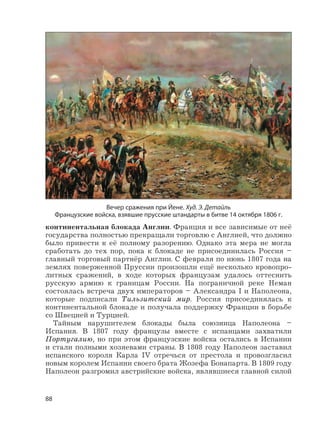88
континентальная блокада Англии. Франция и все зависимые от неё
государства полностью прекращали торговлю с Англией, что должно
было привести к её полному разорению. Однако эта мера не могла
сработать до тех пор, пока к блокаде не присоединилась Россия –
главный торговый партнёр Англии. С февраля по июнь 1807 года на
землях поверженной Пруссии произошли ещё несколько кровопро-
литных сражений, в ходе которых французам удалось оттеснить
русскую армию к границам России. На пограничной реке Неман
состоялась встреча двух императоров – Александра I и Наполеона,
которые подписали Тильзитский мир. Россия присоединялась к
континентальной блокаде и получала поддержку Франции в борьбе
со Швецией и Турцией.
Тайным нарушителем блокады была союзница Наполеона –
Испания. В 1807 году французы вместе с испанцами захватили
Португалию, но при этом французские войска остались в Испании
и стали полными хозяевами страны. В 1808 году Наполеон заставил
испанского короля Карла IV отречься от престола и провозгласил
новым королем Испании своего брата Жозефа Бонапарта. В 1809 году
Наполеон разгромил австрийские войска, являвшиеся главной силой
Вечер сражения при Йене. Худ. Э. Детайль
Французские войска, взявшие прусские штандарты в битве 14 октября 1806 г.
 