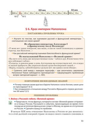 93
§ 6. Крах империи Наполеона
ПОСТАНОВКА ПРОБЛЕМЫ УРОКА
• Изучите по текстам, как оценивали русский и французский императоры
соотношение сил своих армий?
Из обращения императора Александра I
к французскому послу Коленкуру:
«У меня нет таких генералов, как ваши, я сам не такой полководец и админи-
стратор, как Наполеон…»
• Как российский император оценивал боеспособность французской армии?
Из высказываний Наполеона о «Великой армии»:
«На свете есть лишь две могущественные силы – сабля и дух. В конечном счёте
дух побеждает саблю».
«Солдаты, я доволен вами: в день Аустерлица вы осуществили всё, что я ждал
от вашей храбрости. Вы украсили ваших орлов бессмертной славой...»
«Народ, солдаты, сублейтенанты сделали всё: им одним я всем обязан».
• Сравните свой вывод с выводом параграфа – чем закончились завоевания
Наполеона? Какое наблюдается противоречие? • Сформулируйте проблемный
вопрос (авторский вариант – с. 303).
ПОВТОРЕНИЕ НЕОБХОДИМЫХ ЗНАНИЙ
• Почему главным своим врагом в Европе Наполеон считал Англию, какие цели
он преследовал? (§ 5)
• Как складывались отношения между Россией и Францией в первое десятиле-
тие XIX века? (§ 5)
РЕШЕНИЕ ПРОБЛЕМЫ
1. Война с Россией: гибель «Великой армии»
• Представьте, что вы француз, который в составе «Великой армии» отправил-
ся в поход в Россию. Расскажите о событиях, происходивших во время этого
похода до вступления французских солдат в Москву, во время их отступления
из России. • Сделайте вывод по проблеме.
В начале XIX века отношение Наполеона к России не раз менялось:
то в этой далёкой северной стране он видел своего главного союзника в
800-е 20-е 30-е 40-е 50-е 60-е 70-е 80-е 90-е 900-е
XIX век XX век
10-е
1812 1815
10-е
 
