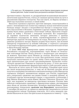 95
противостоянии с Англией, то, раздражённый независимым внешнепо-
литическим курсом России, считал её главным препятствием на пути к
достижению мирового господства. Так или иначе, но Европа начиная с
1810 года неуклонно катилась к новой войне.
Наполеон стремился укрепить престиж империи, пошатнувшийся в
связи с невозможностью полностью сомкнуть кольцо континентальной
блокады вокруг Англии и неспособностью быстро и полностью пода-
вить выступления в Испании, Германии и других странах. Императору
нужны были новые сражения и блестящие победы. Наполеон отправ-
лялся на войну с Россией с показным величием. Его сопровожда-
ло огромное количество экипажей, которые двигались к границе
Российского государства по вновь отремонтированным по приказу
императора дорогам. Останавливаясь на отдых, Наполеон давал распо-
ряжение разжигать костры. Европа должна была видеть, как великий
император отправляется за новыми победами, и теряться в догадках
о численности французской армии, двигавшейся исключительно ночью
в обход больших городов.
12 июня 1812 года французская армия вступила на территорию
Российского государства, переправившись через Неман по несколь-
ким понтонным мостам. Поход начался с неприятного для императо-
ра момента. Проезжая вдоль Немана на лошади, Наполеон внезапно
потерял равновесие и выпал из седла. Как выяснилось позже, лошадь
испугалась выскочившего из травы зайца. Свита императора воспри-
няла произошедшее как плохое предзнаменование. Раздались голоса:
«Плохое предвестие! Римляне не перешли бы реку». С этого дня нача-
лось быстрое продвижение французских войск в глубь русских земель.
Наполеон не хотел идти на Санкт-Петербург. Северный край пугал
его своей непредсказуемостью, к тому же на Балтике русские могли
получитьподдержкуанглийскихишведскихвоенныхсудов.Император
стремился покорить экономически важные для России территории,
дать генеральное сражение как можно ближе к западной границе, не
углубляясь внутрь неизведанной страны, и предложить Александру I
мир. Войска Бонапарта взяли Ковно, Вильно, Смоленск. Казалось, всё
идёт, как задумано, но император чувствовал неладное. Русские явно
избегали генерального сражения, а французская армия, растянувшая
свои обозы на десятки километров, начинала мародёрствовать. Даже
долгожданное генеральное сражение под Бородином, произошедшее
7 сентября (26 августа), не принесло императору уверенности в успехе
предпринятого похода. Очевидцы отмечали, что в ночь накануне сра-
жения Наполеон не спал. Он пристально вглядывался в темноту – туда,
• По карте на с. 94 определите, в каких частях Европы происходили основные
боевые действия. Чьими силами была разгромлена империя Наполеона?
 