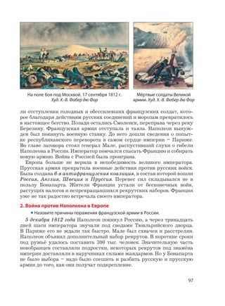 97
ли отступления голодных и обессилевших французских солдат, кото-
рое благодаря действиям русских соединений и морозам превратилось
в настоящее бегство. Позади остались Смоленск, переправа через реку
Березину. Французская армия отступала и таяла. Наполеон вынуж-
ден был покинуть военную ставку. До него дошли сведения о попыт-
ке республиканского переворота в самом сердце империи – Париже.
Во главе заговора стоял генерал Мале, распустивший слухи о гибели
Наполеона в России. Император помчался спасать Францию и собирать
новую армию. Война с Россией была проиграна.
Европа больше не верила в непобедимость великого императора.
Прусская армия прекратила военные действия против русских войск.
Была создана 6-я антифранцузская коалиция, в состав которой вошли
Россия, Англия, Швеция и Пруссия. Перевес сил складывался не в
пользу Бонапарта. Жители Франции устали от бесконечных войн,
растущих налогов и непрекращавшихся рекрутских наборов. Франция
уже не так радостно встречала своего императора.
2. Война против Наполеона в Европе
• Назовите причины поражения французской армии в России.
5 декабря 1812 года Наполеон покинул Россию, а через тринадцать
дней шаги императора звучали под сводами Тюильрийского дворца.
В Париже его не ждали так быстро. Мале был схвачен и расстрелян.
Наполеон объявил дополнительный набор рекрутов. В короткие сроки
под ружьё удалось поставить 300 тыс. человек. Значительную часть
новобранцев составляли подростки, некоторых рекрутов под знамёна
империи доставляли в наручниках силами жандармов. Но у Бонапарта
не было выбора – надо было спешить и разбить русскую и прусскую
армии до того, как они получат подкрепление.
Мёртвые солдаты Великой
армии. Худ. Х.-В. Фабер дю Фор
На поле боя под Москвой. 17 сентября 1812 г.
Худ. Х.-В. Фабер дю Фор
 