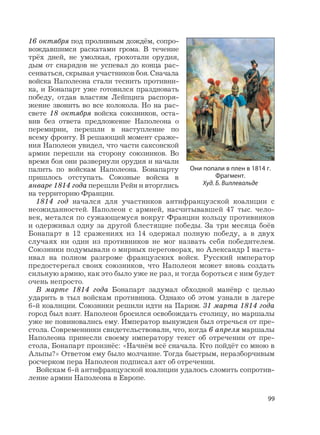 99
16 октября под проливным дождём, сопро-
вождавшимся раскатами грома. В течение
трёх дней, не умолкая, грохотали орудия,
дым от снарядов не успевал до конца рас-
сеиваться, скрывая участников боя. Сначала
войска Наполеона стали теснить противни-
ка, и Бонапарт уже готовился праздновать
победу, отдав властям Лейпцига распоря-
жение звонить во все колокола. Но на рас-
свете 18 октября войска союзников, оста-
вив без ответа предложение Наполеона о
перемирии, перешли в наступление по
всему фронту. В решающий момент сраже-
ния Наполеон увидел, что части саксонской
армии перешли на сторону союзников. Во
время боя они развернули орудия и начали
палить по войскам Наполеона. Бонапарту
пришлось отступать. Союзные войска в
январе 1814 года перешли Рейн и вторглись
на территорию Франции.
1814 год начался для участников антифранцузской коалиции с
неожиданностей. Наполеон с армией, насчитывавшей 47 тыс. чело-
век, метался по сужающемуся вокруг Франции кольцу противников
и одерживал одну за другой блестящие победы. За три месяца боёв
Бонапарт в 12 сражениях из 14 одержал полную победу, а в двух
случаях ни один из противников не мог назвать себя победителем.
Союзники подумывали о мирных переговорах, но Александр I наста-
ивал на полном разгроме французских войск. Русский император
предостерегал своих союзников, что Наполеон может вновь создать
сильную армию, как это было уже не раз, и тогда бороться с ним будет
очень непросто.
В марте 1814 года Бонапарт задумал обходной манёвр с целью
ударить в тыл войскам противника. Однако об этом узнали в лагере
6-й коалиции. Союзники решили идти на Париж. 31 марта 1814 года
город был взят. Наполеон бросился освобождать столицу, но маршалы
уже не повиновались ему. Император вынужден был отречься от пре-
стола. Современники свидетельствовали, что, когда 6 апреля маршалы
Наполеона принесли своему императору текст об отречении от пре-
стола, Бонапарт произнёс: «Начнём всё сначала. Кто пойдёт со мною в
Альпы?» Ответом ему было молчание. Тогда быстрым, неразборчивым
росчерком пера Наполеон подписал акт об отречении.
Войскам 6-й антифранцузской коалиции удалось сломить сопротив-
ление армии Наполеона в Европе.
Они попали в плен в 1814 г.
Фрагмент.
Худ. Б. Виллевальде
 